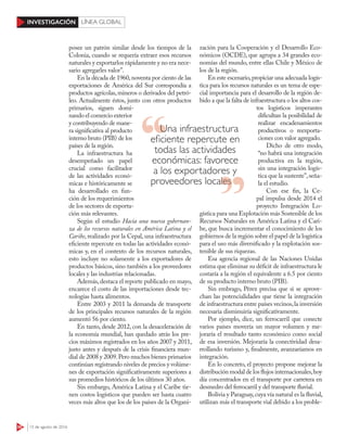 50 15 de agosto de 2016
INVESTIGACIÓN LÍNEA GLOBAL
posee un patrón similar desde los tiempos de la
Colonia, cuando se requería extraer esos recursos
naturales y exportarlos rápidamente y no era nece-
sario agregarles valor”.
En la década de 1960,noventa por ciento de las
exportaciones de América del Sur correspondía a
productos agrícolas,mineros o derivados del petró-
leo. Actualmente éstos, junto con otros productos
primarios, siguen domi-
nando el comercio exterior
y contribuyendo de mane-
ra significativa al producto
interno bruto (PIB) de los
países de la región.
La infraestructura ha
desempeñado un papel
crucial como facilitador
de las actividades econó-
micas e históricamente se
ha desarrollado en fun-
ción de los requerimientos
de los sectores de exporta-
ción más relevantes.
Según el estudio Hacia una nueva gobernan-
za de los recursos naturales en América Latina y el
Caribe, realizado por la Cepal, una infraestructura
eficiente repercute en todas las actividades econó-
micas y, en el contexto de los recursos naturales,
esto incluye no solamente a los exportadores de
productos básicos, sino también a los proveedores
locales y las industrias relacionadas.
Además,destaca el reporte publicado en mayo,
encarece el costo de las importaciones desde tec-
nologías hasta alimentos.
Entre 2003 y 2011 la demanda de transporte
de los principales recursos naturales de la región
aumentó 56 por ciento.
En tanto, desde 2012, con la desaceleración de
la economía mundial, han quedado atrás los pre-
cios máximos registrados en los años 2007 y 2011,
justo antes y después de la crisis financiera mun-
dial de 2008 y 2009.Pero muchos bienes primarios
continúan registrando niveles de precios y volúme-
nes de exportación significativamente superiores a
sus promedios históricos de los últimos 30 años.
Sin embargo, América Latina y el Caribe tie-
nen costos logísticos que pueden ser hasta cuatro
veces más altos que los de los países de la Organi-
zación para la Cooperación y el Desarrollo Eco-
nómicos (OCDE), que agrupa a 34 grandes eco-
nomías del mundo, entre ellas Chile y México de
los de la región.
En este escenario,propiciar una adecuada logís-
tica para los recursos naturales es un tema de espe-
cial importancia para el desarrollo de la región de-
bido a que la falta de infraestructura o los altos cos-
tos logísticos imperantes
dificultan la posibilidad de
realizar encadenamientos
productivos o reexporta-
ciones con valor agregado.
Dicho de otro modo,
“no habrá una integración
productiva en la región,
sin una integración logís-
tica que la sustente”,seña-
la el estudio.
Con ese fin, la Ce-
pal impulsa desde 2014 el
proyecto Integración Lo-
gística para una Explotación más Sostenible de los
Recursos Naturales en América Latina y el Cari-
be, que busca incrementar el conocimiento de los
gobiernos de la región sobre el papel de la logística
para el uso más diversificado y la explotación sos-
tenible de sus riquezas.
Esa agencia regional de las Naciones Unidas
estima que eliminar su déficit de infraestructura le
costaría a la región el equivalente a 6.5 por ciento
de su producto interno bruto (PIB).
Sin embrago, Pérez precisa que si se aprove-
chan las potencialidades que tiene la integración
de infraestructura entre países vecinos,la inversión
necesaria disminuiría significativamente.
Por ejemplo, dice, un ferrocarril que conecte
varios países movería un mayor volumen y me-
joraría el resultado tanto económico como social
de esa inversión. Mejoraría la conectividad desa-
rrollando turismo y, finalmente, avanzaríamos en
integración.
En lo concreto, el proyecto propone mejorar la
distribución modal de los flujos internacionales,hoy
día concentrados en el transporte por carretera en
desmedro del ferrocarril y del transporte fluvial.
Bolivia y Paraguay,cuya vía natural es la fluvial,
utilizan más el transporte vial debido a los proble-
Una infraestructura
eﬁciente repercute en
todas las actividades
económicas: favorece
a los exportadores y
proveedores localesproveedores locales
 
