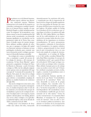 www.contralinea.com.mx 53
ANÁLISISSOCIAL
P
or primera vez en la historia humana,
nuestra especie enfrenta una disyun-
tiva existencial extrema. Podemos
mantenernos en la senda de los negocios ya
conocidos y arriesgarnos a cambios catastró-
ficos en el sistema-Tierra (aquello a lo que
Frederick Engels se refirió metafóricamente
como “la venganza” de la naturaleza), o po-
demos tomar la ruta de transformación del
sistema social, encaminada a un desarrollo
humano igualitario en coevolución con los
parámetros vitales de la Tierra. Esto cons-
tituye el desafío mayor de nuestro tiempo:
llevar adelante medidas radicales de refor-
ma, que se opongan a la lógica del capital
en el presente mientras se fusionan con una
prolongada revolución para construir una
nueva formación social y ecológica que pro-
mueva el desarrollo humano sostenible.
La ecología tal y como es entendida hoy
vino a constituirse a partir del ascenso de
la ecología de sistemas y del concepto de
ecosistema. Si bien Ernst Haeckel –quien
promovió y popularizó el trabajo de Char-
les Darwin en Alemania– acuñó el término
ecología en 1866, éste fue utilizado original-
mente apenas como un equivalente del vago
concepto de “economía de la naturaleza” de
Darwin. Este punto de vista de la ecología
ampliaría su circulación como un medio
para referirse a comunidades complejas de
plantas en estudios botánicos de comienzos
del siglo XX.
Aun así, la ecología tuvo otras raíces, más
cercanas a nuestra concepción contemporá-
nea, en estudios tempranos sobre el ciclo de
los nutrientes y la extensión del concepto de
metabolismo a procesos de ecología de siste-
mas. Una figura clave a este respecto, el gran
químico alemán Justus von Liebig, planteó
una severa crítica ecológica a la agricultu-
ra industrial inglesa a fines de la década de
1850 y comienzos de la de 1860.
Liebig acusó a los británicos de desa-
rrollar una cultura del robo, extrayendo
sistemáticamente los nutrientes del suelo,
y requiriendo por ello la importación de
huesos de los campos de batalla napoleóni-
cas y las catacumbas de Europa (así como
de guano del Perú) para restaurar los cam-
pos ingleses. El propio análisis de Liebig
era el producto de las revoluciones que te-
nían lugar en la física y la química del siglo
XIX. En 1845, Julius Robert von Mayer,
uno de los codescubridores de la conser-
vación de la energía, había descrito el me-
tabolismo de los organismos en términos
termodinámicos. El nuevo pensamiento
físico-químico enfatizaba la interrelación
entre lo inorgánico y lo orgánico (abiótico
y biótico), proporcionando la base inicial
para lo que eventualmente vino a ser una
teoría más amplia de ecología de sistemas.
Apoyándose en el trabajo de Liebig,
y en el del médico socialista Roland Da-
niels, Karl Marx introdujo el concepto de
“metabolismo social”, que a partir de fines
de la década de 1850 ocupó un lugar cen-
tral en todos sus trabajos sobre economía.
Marx definió el propio proceso de trabajo
como un medio a través del cual “el hom-
bre, mediante sus propias acciones, media,
regula y controla el metabolismo entre sí
mismo y la naturaleza”.
La producción humana operaba al
interior de lo que llamó “el metabolismo
universal de la naturaleza” Sobre esta
base, desarrolló su teoría de la propia
crisis ecológica, hoy conocida como la
teoría de la brecha metabólica, apuntan-
do a “la brecha irreparable en el proceso
interdependiente del metabolismo social,
un metabolismo establecido por las leyes
naturales de la vida misma.” Como ha
escrito recientemente el economista Ravi
Bhandari, el marxismo fue “la primera
teoría de sistemas”. Esto no sólo es cier-
to en términos político-económicos, sino
además en términos de la incorporación
de la termodinámica y de la relación me-
 