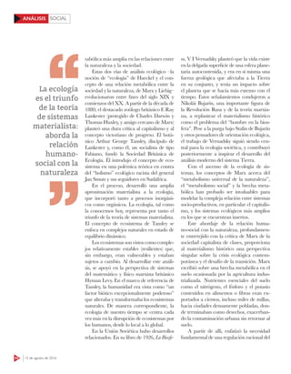 SOCIAL
54 15 de agosto de 2016
ANÁLISIS
tabólica más amplia en las relaciones entre
la naturaleza y la sociedad.
Estas dos vías de análisis ecológico –la
noción de “ecología” de Haeckel y el con-
cepto de una relación metabólica entre la
sociedad y la naturaleza, de Marx y Liebig–
evolucionaron entre fines del siglo XIX y
comienzos del XX. A partir de la década de
1880, el destacado zoólogo británico E Ray
Lankester (protegido de Charles Darwin y
Thomas Huxley, y amigo cercano de Marx)
planteó una dura crítica al capitalismo y al
concepto victoriano de progreso. El botá-
nico Arthur George Tansley, discípulo de
Lankester y, como él, un socialista de tipo
Fabiano, fundó la Sociedad Británica de
Ecología. Él introdujo el concepto de eco-
sistema en una polémica teórica en contra
del “holismo” ecológico racista del general
Jan Smuts y sus seguidores en Sudáfrica.
En el proceso, desarrolló una amplia
aproximación materialista a la ecología,
que incorporó tanto a procesos inorgáni-
cos como orgánicos. La ecología, tal como
la conocemos hoy, representa por tanto el
triunfo de la teoría de sistemas materialista.
El concepto de ecosistema de Tansley se
enfoca en complejos naturales en estado de
equilibrio dinámico.
Los ecosistemas son vistos como comple-
jos relativamente estables (resilientes) que,
sin embargo, eran vulnerables y estaban
sujetos a cambio. Al desarrollar este análi-
sis, se apoyó en la perspectiva de sistemas
del matemático y físico marxista británico
Hyman Levy. En el marco de referencia de
Tansley, la humanidad era vista como “un
factor biótico excepcionalmente poderoso”
que alteraba y transformaba los ecosistemas
naturales. De manera correspondiente, la
ecología de nuestro tiempo se centra cada
vez más en la disrupción de ecosistemas por
los humanos, desde lo local a lo global.
En la Unión Soviética hubo desarrollos
relacionados. En su libro de 1926, La Biosfe-
ra, V I Vernadsky planteó que la vida existe
en la delgada superficie de una esfera plane-
taria autocontenida, y era en sí misma una
fuerza geológica que afectaba a la Tierra
en su conjunto, y tenía un impacto sobre
el planeta que se hacía más extenso con el
tiempo. Estos señalamientos condujeron a
Nikolái Bujarin, una importante figura de
la Revolución Rusa y de la teoría marxia-
na, a replantear el materialismo histórico
como el problema del “hombre en la bios-
fera”. Pese a la purga bajo Stalin de Bujarin
y otros pensadores de orientación ecológica,
el trabajo de Vernadsky siguió siendo cen-
tral para la ecología soviética, y contribuyó
posteriormente a inspirar el desarrollo del
análisis moderno del sistema Tierra.
Con el ascenso de la ecología de sis-
temas, los conceptos de Marx acerca del
“metabolismo universal de la naturaleza”,
el “metabolismo social” y la brecha meta-
bólica han probado ser invaluables para
modelar la compleja relación entre sistemas
socio-productivos, en particular el capitalis-
mo, y los sistemas ecológicos más amplios
en los que se encuentran insertos.
Este abordaje de la relación huma-
no-social con la naturaleza, profundamen-
te entretejido con la crítica de Marx de la
sociedad capitalista de clases, proporciona
al materialismo histórico una perspectiva
singular sobre la crisis ecológica contem-
poránea y el desafío de la transición. Marx
escribió sobre una brecha metabólica en el
suelo ocasionada por la agricultura indus-
trializada. Nutrientes esenciales del suelo
como el nitrógeno, el fósforo y el potasio
contenidos en alimentos o fibras eran ex-
portados a cientos, incluso miles de millas,
hacia ciudades densamente pobladas, don-
de terminaban como desechos, exacerban-
do la contaminación urbana sin retornar al
suelo.
A partir de allí, enfatizó la necesidad
fundamental de una regulación racional del
La ecología
es el triunfo
de la teoría
de sistemas
materialista:
aborda la
relación
humano-
social con la
naturaleza
 
