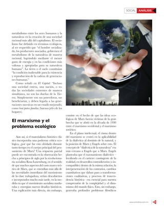 www.contralinea.com.mx 55
ANÁLISISSOCIAL
metabolismo entre los seres humanos y la
naturaleza en la creación de una sociedad
racional más allá del capitalismo. El socia-
lismo fue definido en términos ecológicos,
al ser requerido que “el hombre socializa-
do, los productores asociados, gobiernen el
metabolismo de la naturaleza de manera
racional, lográndolo mediante el menor
gasto de energía y en las condiciones más
valiosas y apropiadas para su naturaleza
humana”. La tierra o el suelo constituían
“la condición inalienable para la existencia
y reproducción de la cadena de generacio-
nes humanas.”
Como señaló en El Capital: “Incluso
una sociedad entera, una nación, o to-
das las sociedades existentes de manera
simultánea, no son las dueñas de la Tie-
rra. Simplemente son sus poseedoras, sus
beneficiarias, y deben legarla a las gene-
raciones sucesivas en un estado mejorado,
como boni patres familias (buenos jefes de los
hogares).
El marxismo y el
problema ecológico
Aun así, si el materialismo histórico clá-
sico incorporaba una poderosa crítica eco-
lógica, ¿por qué fue esto olvidado durante
tanto tiempo en el cuerpo principal del pen-
samiento de Marx? Una respuesta parcial
puede ser encontrada en la observación he-
cha a principios de siglo por la revoluciona-
ria socialista Rosa Luxemburg, en el sentido
de que muchos aspectos del vasto marco teó-
rico de Marx, que se extendían más allá de
las necesidades inmediatas del movimiento
de la clase trabajadora, serían descubiertos
e incorporados mucho más tarde, en la me-
dida en que el movimiento socialista madu-
raba y emergían nuevos desafíos históricos.
Una explicación más directa, sin embargo,
consiste en el hecho de que las ideas eco-
lógicas de Marx fueron víctimas de la gran
brecha que se abrió en la década de 1930
entre el marxismo occidental y el marxismo
soviético.
En el plano intelectual, el cisma dentro
del marxismo se centró en la aplicabilidad
de la dialéctica al dominio de lo natural, y
la posición de Marx y Engels sobre esto. El
concepto de “dialéctica de la naturaleza” era
más cercano a Engels que a Marx. Engels
planteaba que el razonamiento dialéctico –
focalizado en el carácter contingente de la
realidad, en desarrollos contradictorios (o in-
compatibles) dentro de la misma relación, la
interpenetración de los contrarios, cambios
cuantitativos que daban paso a transforma-
ciones cualitativas, y procesos de trascen-
dencia histórica– era esencial para nuestra
comprensión de la complejidad y el dina-
mismo del mundo físico. Esto, sin embargo,
generaba profundos problemas filosóficos
123RF
 