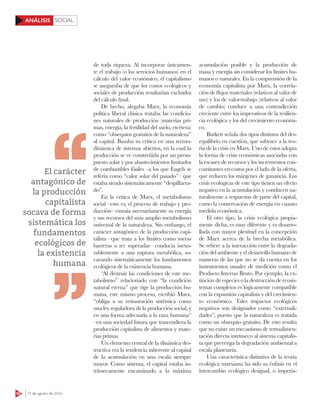 SOCIAL
58 15 de agosto de 2016
ANÁLISIS
de toda riqueza. Al incorporar únicamen-
te el trabajo (o los servicios humanos) en el
cálculo del valor económico, el capitalismo
se aseguraba de que los costos ecológicos y
sociales de producción resultarían excluidos
del cálculo final.
De hecho, alegaba Marx, la economía
política liberal clásica trataba las condicio-
nes naturales de producción (materias pri-
mas, energía, la fertilidad del suelo, etcétera)
como “obsequios gratuitos de la naturaleza”
al capital. Basaba su crítica en una termo-
dinámica de sistemas abiertos, en la cual la
producción se ve constreñida por un presu-
puesto solar y por abastecimientos limitados
de combustibles fósiles –a los que Engels se
refería como “calor solar del pasado”– que
estaba siendo sistemáticamente “despilfarra-
do”.
En la crítica de Marx, el metabolismo
social –esto es, el proceso de trabajo y pro-
ducción– extraía necesariamente su energía
y sus recursos del más amplio metabolismo
universal de la naturaleza. Sin embargo, el
carácter antagónico de la producción capi-
talista –que trata a los límites como meras
barreras a ser superadas– conducía inexo-
rablemente a una ruptura metabólica, so-
cavando sistemáticamente los fundamentos
ecológicos de la existencia humana.
“Al destruir las condiciones de este me-
tabolismo” relacionado con “la condición
natural eterna” que rige la producción hu-
mana, este mismo proceso, escribió Marx,
“obliga a su restauración sistémica como
una ley reguladora de la producción social, y
en una forma adecuada a la raza humana”
–en una sociedad futura que trascendiera la
producción capitalista de alimentos y mate-
rias primas.
Un elemento central de la dinámica des-
tructiva era la tendencia inherente al capital
de la acumulación en una escala siempre
mayor. Como sistema, el capital estaba in-
trínsecamente encaminado a la máxima
acumulación posible y la producción de
masa y energía sin considerar los límites hu-
manos o naturales. En la comprensión de la
economía capitalista por Marx, la correla-
ción de flujos materiales (relativos al valor de
uso) y los de valor-trabajo (relativos al valor
de cambio) conduce a una contradicción
creciente entre los imperativos de la resilien-
cia ecológica y los del crecimiento económi-
co.
Burkett señala dos tipos distintos del des-
equilibrio en cuestión, que subyace a la teo-
ría de la crisis en Marx. Uno de estos adopta
la forma de crisis económicas asociadas con
la escasez de recursos y los incrementos con-
comitantes en costos por el lado de la oferta,
que reducen los márgenes de ganancia. Las
crisis ecológicas de este tipo tienen un efecto
negativo en la acumulación y conducen na-
turalmente a respuestas de parte del capital,
como la conservación de energía en cuanto
medida económica.
El otro tipo, la crisis ecológica propia-
mente dicha, es muy diferente y es desarro-
llada con mayor plenitud en la concepción
de Marx acerca de la brecha metabólica.
Se refiere a la interacción entre la degrada-
ción del ambiente y el desarrollo humano de
maneras de las que no se da cuenta en los
instrumentos usuales de medición como el
Producto Interno Bruto. Por ejemplo, la ex-
tinción de especies o la destrucción de ecosis-
temas completos es lógicamente compatible
con la expansión capitalista y del crecimien-
to económico. Tales impactos ecológicos
negativos son designados como “externali-
dades”, puesto que la naturaleza es tratada
como un obsequio gratuito. De esto resulta
que no existe un mecanismo de retroalimen-
tación directa intrínseco al sistema capitalis-
ta que prevenga la degradación ambiental a
escala planetaria.
Una característica distintiva de la teoría
ecológica marxiana ha sido su énfasis en el
intercambio ecológico desigual, o imperia-
El carácter
antagónico de
la producción
capitalista
socava de forma
sistemática los
fundamentos
ecológicos de
la existencia
humana
 