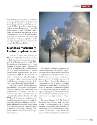 www.contralinea.com.mx 59
ANÁLISISSOCIAL
lismo ecológico, en cuyo marco se entiende
que un país puede explotar ecológicamente
a otro. Esto puede verse en la famosa refe-
rencia de Marx al modo en que, durante
más de un siglo, Inglaterra ha “exportado
indirectamente el suelo de Irlanda”, soca-
vando la fertilidad a largo plazo de la agri-
cultura irlandesa. En años recientes, teóricos
marxianos han expandido este análisis del
imperialismo ecológico, llegando a verlo
como parte integral de todos los intentos de
encarar el problema ecológico.
El análisis marxiano y
los límites planetarios
Tal como se señaló antes, la teoría de
Marx sobre la brecha metabólica fue desa-
rrollada a partir de una respuesta a esta cri-
sis de la fertilidad del suelo en el siglo XIX.
Los problemas relacionados con el ritmo
temporal, la creciente escala y la disyunción
espacial (separación de la ciudad y el cam-
po) en la producción capitalista ya habían
sido resaltados sistemáticamente por Marx
a mediados del XIX. En años recientes, los
teóricos marxianos han utilizado esta pers-
pectiva para explorar la ruptura global en el
metabolismo del carbono y en una serie de
otros temas relativos a la sustentabilidad.
A lo largo de varias décadas, los ecolo-
gistas socialista han planteado que el capi-
talismo ha generado una aceleración de la
transformación del sistema Tierra por los
humanos, en dos fases principales: (1) la re-
volución industrial iniciada a fines del siglo
XVIII, y (2) el ascenso del capitalismo mo-
nopolista, particularmente en su estado de
madurez tras la Segunda Guerra Mundial –
incluyendo aquí la revolución científico-tec-
nológica de la posguerra, caracterizada por
el desarrollo de la energía nuclear y la ex-
pansión del uso comercial de productos quí-
micos sintéticos.
Por tanto, los teóricos del ecologismo so-
cialista hicieron suya con rapidez la capaci-
dad explicativa del Antropoceno, que resalta
el surgimiento epocal de la moderna socie-
dad humana como la mayor fuerza geoló-
gica del planeta, orientando cambios en el
sistema Tierra. En estrecha relación con
esta rica perspectiva, destacados científicos
estudiosos del sistema Tierra introdujeron el
marco de referencia de los límites del plane-
ta en 2009, con el propósito de delinear un
espacio seguro para la humanidad definido
por nueve límites planetarios, muchos de los
cuales están ya en el proceso de ser rebasa-
dos.
En nuestro libro de 2010 The Ecological
Rift, Brett Clark, Richard York y yo inte-
gramos el análisis marxiano de la brecha
metabólica con el marco de referencia de
los límites planetarios, describiéndolo como
brechas en el sistema Tierra. Desde este
punto de vista, la emergencia planetaria de
123RF
 
