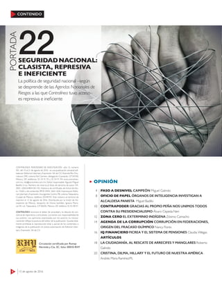 6 15 de agosto de 2016
CONTENIDO
22
PORTADA
La política de seguridad nacional –según
se desprende de las Agendas Nacionales de
Riesgos a las que Contralínea tuvo acceso–
es represiva e ineﬁciente
SEGURIDADNACIONAL:
CLASISTA, REPRESIVA
E INEFICIENTE
OPINIÓN
PASO A DESNIVEL CAMPEÓN Miguel Galindo
OFICIO DE PAPEL ÓRGANOS DE INTELIGENCIA INVESTIGAN A
ALCALDESA PANISTA Miguel Badillo
CONTRAPODER GRACIAS AL PROPIO PEÑA NOS UNIMOS TODOS
CONTRA SU PRESIDENCIALISMO Álvaro Cepeda Neri
ZONA CERO EL EXTERMINIO INDÍGENA Zósimo Camacho
AGENDA DE LA CORRUPCIÓN CORRUPCIÓN EN FEDERACIONES,
ORIGEN DEL FRACASO OLÍMPICO Nancy Flores
IQ FINANCIERO FICREA Y EL SISTEMA DE PENSIONES Claudia Villegas
ARTÍCULOS
LA CIUDADANÍA, AL RESCATE DE ARRECIFES Y MANGLARES Roberto
Galindo
CRISTINA, DILMA, HILLARY Y EL FUTURO DE NUESTRA AMÉRICA
Andrés Mora Ramírez/PL
4
8
10
12
14
16
18
20
CONTRALÍNEA. PERIODISMO DE INVESTIGACIÓN –año 15, número
501, del 15 al 21 de agosto de 2016– es una publicación semanal edi-
tada por Editorial Libertad y Expresión, SA de CV; Avenida Río Chu-
rubusco 590, colonia Del Carmen, delegación Coyoacán, CP 04100,
México, DF; teléfonos: 55 54 91 93 y 55 54 91 94; www.contralinea.
com.mx, info@contralinea.com.mx. Editor responsable: Agustín Miguel
Badillo Cruz. Número de reserva al título de derecho de autor: 04-
2001-1206164804 00-102. Número de certiﬁcado de licitud de títu-
lo: 12264, y de contenido: 8918. ISSN: 1665-1626. Impresa por Edito-
rial Libertad y Expresión, Insurgentes Centro 98, colonia Tabacalera,
Ciudad de México, teléfono 55549192. Este número se terminó de
imprimir el 12 de agosto de 2016. Distribuida por la Unión de Vo-
ceadores de México, despacho de Gloria Santillán, Ignacio Maris-
cal 44, col. Tabacalera, CP 06030, México, DF, teléfono 55 92 08 91.
CONTRALÍNEA reconoce el deber de veracidad y la cláusula de con-
ciencia de reporteros y articulistas. Los textos son responsabilidad de
sus autores. Las opiniones expresadas por los autores no necesa-
riamente reﬂejan la postura del editor de la publicación. Queda total-
mente prohibida la reproducción total o parcial de los contenidos o
imágenes de la publicación sin previa autorización de Editorial Liber-
tad y Expresión, SA de CV.
Circulación certiﬁcada por Romay
Hermida y Cía, SC, folio: 00010-RHY
 