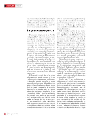 SOCIAL
60 15 de agosto de 2016
ANÁLISIS
hoy podría ser llamada “la brecha ecológica
global”, que integra la disrupción y la des-
estabilización de la relación humana con la
naturaleza a escala planetaria, a partir del
proceso de acumulación infinita.
La gran convergencia
El concepto integrador de la “brecha
ecológica global” representa una creciente
convergencia del análisis ecológico mar-
xiano con la teoría del sistema Tierra y la
perspectiva de la Gran Transición, que
comparten una compleja evolución inter-
conectada. Los ecologistas marxianos co-
mienzan hoy con la crítica del crecimiento
económico (en su caracterización más abs-
tracta) o de la acumulación de capital (vista
de manera más concreta). El crecimiento
económico exponencial continuo no pue-
de ocurrir sin la expansión de brechas en el
sistema Tierra. Por tanto la sociedad, sobre
todo en los países ricos, debe moverse ha-
cia un estado estacionario una economía
de estado invariable, que demanda un giro
hacia una economía sin formación de capi-
tal neto, que se mantenga dentro del presu-
puesto solar.
El desarrollo, en particular en las econo-
mías ricas, debe asumir una nueva forma:
cualitativa, colectiva y cultural –enfatizando
el desarrollo humano sostenible en armo-
nía con la visión original del socialismo en
Marx–. Como lo planteara Lewis Mum-
ford, un estado estacionario, al promover
fines ecológicos, requiere para su cumpli-
miento las condiciones igualitarias de un
“comunismo básico”, con la producción
determinada “de acuerdo con la necesidad,
no de acuerdo con la capacidad o la contri-
bución productiva”. Un giro tal con respec-
to a la acumulación de capital, encaminado
hacia un sistema organizado para encarar
las necesidades colectivas a partir del princi-
pio de lo suficiente es evidentemente impo-
sible en cualquier sentido significativo bajo
el régimen de la acumulación de capital. Lo
que se requiere, por tanto, es una revolu-
ción social y ecológica que facilitará crear
una sociedad de sustentabilidad ecológica e
igualdad sustantiva.
Si la necesidad objetiva de una revolu-
ción ecológica tal es clara ahora, perma-
nece el problema más difícil: cómo realizar
las transformaciones sociales necesarias. El
movimiento ecosocialista ha adoptado la
consigna Cambio Sistémico, no Cambio
Climático, pero un sistema capitalista pro-
fundamente atrincherado a escala mundial
permea la actual realidad omnipresente. El
dominio del modo capitalista de producción
significa que aún está más allá del horizonte
inmediato de acción el cambio revoluciona-
rio a la escala necesaria para confrontar la
emergencia ambiental planetaria.
Sin embargo, debemos tomar con se-
riedad la relación no lineal, contingente, de
todo lo relacionado con el desarrollo huma-
no. El teórico cultural conservador del siglo
XIX, Jacob Burkhardt, utilizó el término
“crisis histórica” para referirse a situaciones
en las que “se produce una crisis en todo el
estado de cosas, involucrando épocas com-
pletas y a todos o a muchos de los pueblos
de una misma civilización”.
Explicó que: “El proceso histórico se ve
súbitamente acelerado de manera aterrado-
ra. Desarrollo que, en otras circunstancias,
hubieran tardado siglos parecen volar como
fantasmas en meses o semanas, y son cul-
minados”. No cabe duda de que esa acele-
ración revolucionaria del proceso histórico
ha ocurrido en el pasado en torno a la or-
ganización de la propia sociedad humana.
Podemos señalar no sólo a las grandes re-
voluciones políticas, sino también más allá,
hacia transformaciones fundamentales en
la producción como la Revolución Agrícola
original y la Revolución Industrial. Hoy ne-
cesitamos una Revolución Ecológica equi-
 