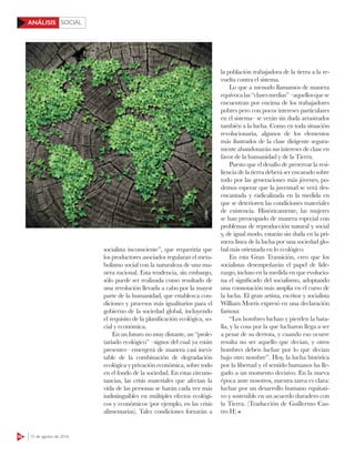 SOCIAL
62 15 de agosto de 2016
ANÁLISIS
socialista inconsciente”, que requeriría que
los productores asociados regularan el meta-
bolismo social con la naturaleza de una ma-
nera racional. Esta tendencia, sin embargo,
sólo puede ser realizada como resultado de
una revolución llevada a cabo por la mayor
parte de la humanidad, que establezca con-
diciones y procesos más igualitarios para el
gobierno de la sociedad global, incluyendo
el requisito de la planificación ecológica, so-
cial y económica.
En un futuro no muy distante, un “prole-
tariado ecológico” –signos del cual ya están
presentes– emergerá de manera casi inevi-
table de la combinación de degradación
ecológica y privación económica, sobre todo
en el fondo de la sociedad. En estas circuns-
tancias, las crisis materiales que afectan la
vida de las personas se harán cada vez más
indistinguibles en múltiples efectos ecológi-
cos y económicos (por ejemplo, en las crisis
alimentarias). Tales condiciones forzarán a
la población trabajadora de la tierra a la re-
vuelta contra el sistema.
Lo que a menudo llamamos de manera
equívocalas“clasesmedias”–aquellosquese
encuentran por encima de los trabajadores
pobres pero con pocos intereses particulares
en el sistema– se verán sin duda arrastrados
también a la lucha. Como en toda situación
revolucionaria, algunos de los elementos
más ilustrados de la clase dirigente segura-
mente abandonarán sus intereses de clase en
favor de la humanidad y de la Tierra.
Puesto que el desafío de preservar la resi-
liencia de la tierra deberá ser encarado sobre
todo por las generaciones más jóvenes, po-
demos esperar que la juventud se verá des-
encantada y radicalizada en la medida en
que se deterioren las condiciones materiales
de existencia. Históricamente, las mujeres
se han preocupado de manera especial con
problemas de reproducción natural y social
y, de igual modo, estarán sin duda en la pri-
mera línea de la lucha por una sociedad glo-
bal más orientada en lo ecológico.
En esta Gran Transición, creo que los
socialistas desempeñarán el papel de lide-
razgo, incluso en la medida en que evolucio-
na el significado del socialismo, adoptando
una connotación más amplia en el curso de
la lucha. El gran artista, escritor y socialista
William Morris expresó en una declaración
famosa:
“Los hombres luchan y pierden la bata-
lla, y la cosa por la que lucharon llega a ser
a pesar de su derrota, y cuando eso ocurre
resulta no ser aquello que decían, y otros
hombres deben luchar por lo que decían
bajo otro nombre”. Hoy, la lucha histórica
por la libertad y el sentido humanos ha lle-
gado a un momento decisivo. En la nueva
época ante nosotros, nuestra tarea es clara:
luchar por un desarrollo humano equitati-
vo y sostenible en un acuerdo duradero con
la Tierra. (Traducción de Guillermo Cas-
tro H)
123RF
 