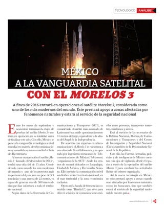 www.contralinea.com.mx 63
ANÁLISISTECNOLÓGICO
E
ntre los meses de septiembre y
noviembre terminará la etapa de
pruebas del satélite Morelos 3 y en-
trará en operación en su totalidad antes
de ﬁnalizar este año. Con ello, México se
pone a la vanguardia tecnológica a nivel
mundial en materia de telecomunicacio-
nes y consolida su sistema satelital al lado
del Bicentenario.
Al entrar en operación el satélite Mo-
relos 3 –lanzado el 2 de octubre de 2015–,
tendrá una vida útil de 15 años. Consi-
derado como uno de los más modernos
del mundo y uno de los proyectos más
importantes del país, con un peso de 5.3
toneladas y una antena de 22 metros, es
capaz de generar más de 500 microcel-
das que dan cobertura a todo el territo-
rio nacional.
Según datos de la Secretaría de Co-
municaciones y Transportes (SCT), es
considerado el satélite más avanzado de
Latinoamérica: mide aproximadamente
41 metros de largo, equivalente a la altu-
ra del Ángel de la Independencia.
De acuerdo con expertos en teleco-
municaciones, el Morelos 3 se encuentra a
una altura de 36 mil kilómetros, y es ope-
rado por ingenieros mexicanos de Tele-
comunicaciones de México (Telecomm)
–organismo de la SCT– desde los cen-
tros de control ubicados en Iztapalapa,
Ciudad de México, y Hermosillo, Sono-
ra. Ello permite la comunicación móvil
satelital en todo el territorio nacional, en
el mar territorial y la zona económica
exclusiva.
Opera en la banda de frecuencias co-
nocida como “Banda L”, que sirve para
ofrecer servicios de comunicaciones mó-
viles entre personas, transportes terres-
tres, marítimos y aéreos.
Está al servicio de las secretarías de
la Defensa Nacional, Marina, de Comu-
nicaciones y Transportes y del Centro
de Investigación y Seguridad Nacional
(Cisen); también de la Procuraduría Ge-
neral de la República.
Con ello, las Fuerzas Armadas, poli-
ciales y de inteligencia de México cuen-
tan con ojos de vigilancia desde el espa-
cio a través de la operación del satélite
Morelos 3 para combatir las actividades
ilícitas del crimen organizado.
Así la nueva tecnología en México
no sólo prestará apoyo a zonas cuando
sean afectadas por fenómenos naturales,
como los huracanes, sino que también
estará al servicio de la seguridad nacio-
nal de nuestro país.
CON EL MORELOS 3
MÉXICO
ALAVANGUARDIASATELITAL
A ﬁnes de 2016 entrará en operaciones el satélite Morelos 3, considerado como
uno de los más modernos del mundo. Éste prestará apoyo a zonas afectadas por
fenómenos naturales y estará al servicio de la seguridad nacional
 