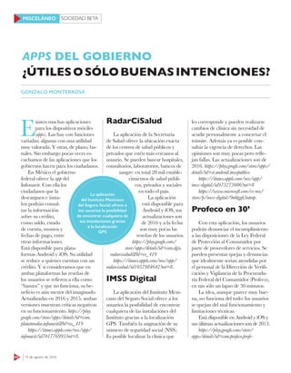 SOCIEDAD BETA
64 15 de agosto de 2016
MISCELÁNEO
E
xisten muchas aplicaciones
para los dispositivos móviles
(apps). Las hay con funciones
variadas; algunas con una utilidad
muy valorada. Y otras, de plano, ba-
nales. Sin embargo pocas veces es-
cuchamos de las aplicaciones que los
gobiernos hacen para los ciudadanos.
En México el gobierno
federal ofrece la app del
Infonavit. Con ella los
ciudadanos que la
descarguen e insta-
len podrán consul-
tar la información
sobre su crédito,
como saldo, estado
de cuenta, montos y
fechas de pago, entre
otras informaciones.
Está disponible para plata-
formas Android y iOS. Su utilidad
se reduce a quienes cuentan con un
crédito. Y si consideramos que en
ambas plataformas las reseñas de
los usuarios se refieren a ella como
“basura” y que no funciona, su be-
neficio es aún menor del imaginado.
Actualizadas en 2016 y 2015, ambas
versiones muestran críticas negativas
en su funcionamiento. https://play.
google.com/store/apps/details?id=com.
planetmedia.infonavit&hl=es_419
https://itunes.apple.com/mx/app/
infonavit/id701776995?mt=8.
RadarCiSalud
La aplicación de la Secretaría
de Salud ofrece la ubicación exacta
de los centros de salud públicos y
privados que estén más cercanos al
usuario. Se pueden buscar hospitales,
consultorios, laboratorios, bancos de
sangre: en total 28 mil estable-
cimientos de salud públi-
cos, privados y sociales
en todo el país.
La aplicación
está disponible para
Android y iOS, sus
actualizaciones son
de 2016 y a la fecha
son muy pocas las
reseñas de los usuarios.
https://play.google.com/
store/apps/details?id=com.dgis.
radarcisalud&hl=es_419
https://itunes.apple.com/mx/app/
radarcisalud/id1057984642?mt=8.
IMSS Digital
La aplicación del Instituto Mexi-
cano del Seguro Social ofrece a los
usuarios la posibilidad de encontrar
cualquiera de las instalaciones del
Instituto gracias a la localización
GPS. También la asignación de su
número de seguridad social (NSS).
Es posible localizar la clínica que
les corresponde y pueden realizarse
cambios de clínica sin necesidad de
acudir personalmente a concretar el
trámite. Además ya es posible con-
sultar la vigencia de derechos. Las
opiniones son muy pocas pero refle-
jan fallas. Las actualizaciones son de
2016. https://play.google.com/store/apps/
details?id=st.android.imsspublico
https://itunes.apple.com/mx/app/
imss-digital/id975273006?mt=8
https://www.microsoft.com/es-mx/
store/p/imss-digital/9nblggh3ntmp.
Profeco en 30’
Con esta aplicación, los usuarios
podrán denunciar el incumplimiento
a las disposiciones de la Ley Federal
de Protección al Consumidor por
parte de proveedores de servicios. Se
pueden presentar quejas y denuncias
que idealmente serían atendidas por
el personal de la Dirección de Verifi-
cación y Vigilancia de la Procuradu-
ría Federal del Consumidor (Profeco),
en tan sólo un lapso de 30 minutos.
La idea, aunque parece muy bue-
na, no funciona del todo: los usuarios
se quejan del mal funcionamiento y
limitaciones técnicas.
Está disponible en Android y iOS y
sus últimas actualizaciones son de 2013.
https://play.google.com/store/
apps/details?id=com.profeco.profe-
APPS DEL GOBIERNO
¿ÚTILESOSÓLOBUENASINTENCIONES?
GONZALO MONTERROSA
La aplicación
del Instituto Mexicano
del Seguro Social ofrece a
los usuarios la posibilidad
de encontrar cualquiera de
sus instalaciones gracias
a la localización
GPS
 