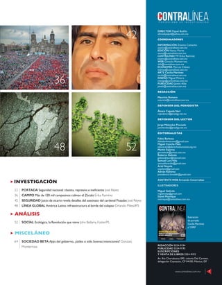 ANÁLISIS
SOCIAL Ecológica, la Revolución que viene John Bellamy Foster/PL52
INVESTIGACIÓN
PORTADA Seguridad nacional: clasista, represiva e ineﬁciente José Réyez
CAMPO Más de 120 mil campesinos colman el Zócalo Érika Ramírez
SEGURIDAD Juicio de sicario revela detalles del asesinato del cardenal Posadas José Réyez
LÍNEA GLOBAL América Latina: infraestructura al borde del colapso Orlando Milesi/IPS
22
36
42
48
MISCELÁNEO
SOCIEDAD BETA Apps del gobierno, ¿útiles o sólo buenas intenciones? Gonzalo
Monterrosa
64
42
36
48 52
www.contralinea.com.mx 7
DIRECTOR Miguel Badillo
oﬁciodepapel@yahoo.com.mx
COORDINADORES
INFORMACIÓN Zósimo Camacho
zosimo@contralinea.com.mx
EDICIÓN Nancy Flores
nancy@contralinea.com.mx
CONTRALÍNEA TV Érika Ramírez
esoemi@contralinea.com.mx
WEB Gonzalo Monterrosa
info@contralinea.com.mx
ECONOMÍA Marcos Chávez
marcos@contralinea.com.mx
ARTE Cecilia Martínez
cecilia@contralinea.com.mx
DISEÑO Miguel Minero
mimiga@contralinea.com.mx
PUBLICIDAD Janett Alba
janett@contralinea.com.mx
REDACCIÓN
Mauricio Romero
mauricio@contralinea.com.mx
DEFENSOR DEL PERIODISTA
Álvaro Cepeda Neri
cepedaneri@prodigy.net.mx
DEFENSOR DEL LECTOR
Jorge Melendez Preciado
jamelendez@prodigy.net.mx
EDITORIALISTAS
Fabio Barbosa
fabiobarbosacano@gmail.com
Miguel Concha Malo
educacion@derechoshumanos.org.mx
Martín Esparza
garrasleo6@yahoo.com.mx
Roberto Galindo
galeondelsur@hotmail.com
Samuel Lara Villa
samuellaravilla@gmail.com
Ariel Noyola
noyolara@gmail.com
Adrián Ramírez
presidencia.limeddh@gmail.com
ASISTENTE WEB Armando Covarrubias
ILUSTRADORES
Miguel Galindo
migalindop@gmail.com
David Manrique
manrique@contralinea.com.mx
REDACCIÓN 5554-9194
PUBLICIDAD 5554-9193
SUSCRIPCIONES
Y VENTA DE LIBROS 5554-9192
Av. Río Churubusco 590, colonia Del Carmen,
delegación Coyoacán, CP 04100, México, DF
www.contralinea.com.mx 7
Ilustración
de portada:
Cecilia Martínez
y 123RF
 