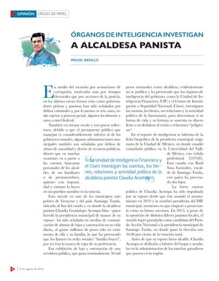 8 15 de agosto de 2016
OFICIO DE PAPELOPINIÓN
E
n medio del escarnio por acusaciones de
corrupción, motivadas más por tiempos
electorales que por acciones de la justicia,
en los últimos meses hemos visto como goberna-
dores priístas y panistas han sido señalados por
delitos criminales y, por lo menos en seis casos, es-
tán sujetos a proceso penal, algunos localmente y
otros a nivel federal.
También en menor escala y con pocos reflec-
tores, debido a que el presupuesto público que
manejan es considerablemente inferior al de los
gobiernos estatales, algunas administraciones mu-
nicipales también son señaladas por delitos de
abuso de autoridad y desvío de recursos públicos,
dinero que en muchas
ocasiones va a parar a
las cuentas bancarias
personales de los alcal-
des, de sus familiares
o de prestanombres,
quienes con impuni-
dad y cinismo lo lucen
en sus pueblos sumidos en la miseria.
Esto sucede en uno de los municipios más
pobres de Veracruz y del país, Santiago Tuxtla,
ubicado al Sur del estado y en donde la alcaldesa
panista Claudia Guadalupe Acompa Islas –quien
heredó la presidencia municipal de manos de su
esposo– ha sido señalada en medios de comuni-
cación de abusar de lujos y ostentación en su vida
diaria, al gastar millones de pesos sólo en vesti-
menta de ella y su familia, lo que ha provocado
que los llamen en redes sociales “familia Gucci”,
por ser ésta la marca de ropa de su preferencia.
Esa exhibición de lujo y ostentación de una
servidora pública, que gana nominalmente 50 mil
pesos mensuales como alcaldesa, evidentemente
no se justifica y ha provocado que los órganos de
inteligencia del gobierno, como la Unidad de In-
teligencia Financiera (UIF) y el Centro de Investi-
gación y Seguridad Nacional (Cisen), investiguen
las cuentas, los bienes, sus relaciones y la actividad
política de la funcionaria, para determinar si su
forma de vida y su fortuna se sustenta en dinero
lícito o en desfalcos al erario o relaciones “peligro-
sas”.
En el reporte de inteligencia se informa de la
ficha biográfica de la presidenta municipal: origi-
naria de la Ciudad de México, en donde estudió
contaduría pública en la Universidad del Valle
de México, con cédula
profesional 2107285.
Está casada con Raúl
Sosa González, excal-
de de Santiago Tuxtla,
con quien ha procrea-
do dos hijos.
La breve carrera
política de Claudia Acompa ha sido impulsada
por su esposo desde que éste asumió el ayunta-
miento en 2010 y la nombró presidenta del DIF
municipal, momento en que empezó a proyectar-
la como su futura sucesora. En 2013, a pesar de
la oposición de distintos líderes panistas locales, el
marido logró postularla como candidata del Parti-
do Acción Nacional a la presidencia municipal de
Santiago Tuxtla, en donde ganó la elección con
34.06 por ciento de la votación total.
Antes de que su esposo fuera alcalde, Claudia
Acompa se dedicaba a labores del hogar y ayuda-
ba en la administración de los ranchos ganaderos
que poseen en la región.
ÓRGANOS DE INTELIGENCIA INVESTIGAN
A ALCALDESA PANISTA
MIGUEL BADILLO
La Unidad de Inteligencia Financiera y
el Cisen investigan las cuentas, los bie-
nes, relaciones y actividad política de la
alcaldesa panista Claudia Acompa
La Unidad de Inteligencia Financiera y
alcaldesa panista Claudia Acompa
 
