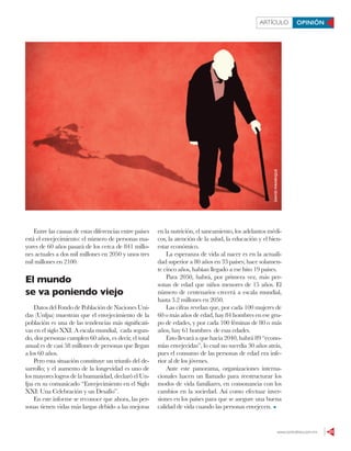 www.contralinea.com.mx 23
ARTÍCULO OPINIÓN
Entre las causas de estas diferencias entre países
está el envejecimiento: el número de personas ma-
yores de 60 años pasará de los cerca de 841 millo-
nes actuales a dos mil millones en 2050 y unos tres
mil millones en 2100.
El mundo
se va poniendo viejo
Datos del Fondo de Población de Naciones Uni-
das (Unfpa) muestran que el envejecimiento de la
población es una de las tendencias más significati-
vas en el siglo XXI. A escala mundial, cada segun-
do, dos personas cumplen 60 años, es decir, el total
anual es de casi 58 millones de personas que llegan
a los 60 años.
Pero esta situación constituye un triunfo del de-
sarrollo; y el aumento de la longevidad es uno de
los mayores logros de la humanidad, declaró el Un-
fpa en su comunicado “Envejecimiento en el Siglo
XXI: Una Celebración y un Desafío”.
En este informe se reconoce que ahora, las per-
sonas tienen vidas más largas debido a las mejoras
en la nutrición, el saneamiento, los adelantos médi-
cos, la atención de la salud, la educación y el bien-
estar económico.
La esperanza de vida al nacer es en la actuali-
dad superior a 80 años en 33 países; hace solamen-
te cinco años, habían llegado a ese hito 19 países.
Para 2050, habrá, por primera vez, más per-
sonas de edad que niños menores de 15 años. El
número de centenarios crecerá a escala mundial,
hasta 3.2 millones en 2050.
Las cifras revelan que, por cada 100 mujeres de
60 o más años de edad, hay 84 hombres en ese gru-
po de edades, y por cada 100 féminas de 80 o más
años, hay 61 hombres de esas edades.
Esto llevará a que hacia 2040, habrá 89 “econo-
mías envejecidas”, lo cual no sucedía 30 años atrás,
pues el consumo de las personas de edad era infe-
rior al de los jóvenes.
Ante este panorama, organizaciones interna-
cionales hacen un llamado para reestructurar los
modos de vida familiares, en consonancia con los
cambios en la sociedad. Así como efectuar inver-
siones en los países para que se asegure una buena
calidad de vida cuando las personas envejecen.
DAVIDMANRIQUE
 