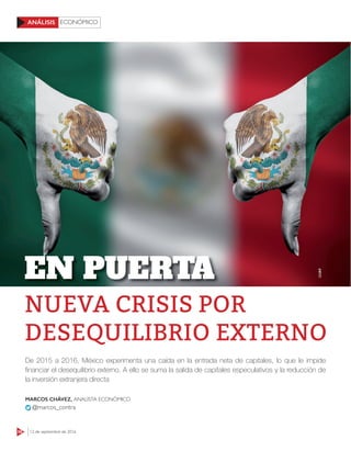 ECONÓMICO
58 12 de septiembre de 2016
ANÁLISIS
De 2015 a 2016, México experimenta una caída en la entrada neta de capitales, lo que le impide
ﬁnanciar el desequilibrio externo. A ello se suma la salida de capitales especulativos y la reducción de
la inversión extranjera directa
MARCOS CHÁVEZ, ANALISTA ECONÓMICO
@marcos_contra
123RF
NUEVA CRISIS POR
DESEQUILIBRIO EXTERNO
EN PUERTA
 