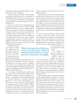 www.contralinea.com.mx 19
ARTÍCULO OPINIÓN
desarrollo social y universidades públicas se des-
tinen sólo 556 mil 41 millones.
Nuestros genios neoliberales han diseñado
una política económica que no ha detonado el
desarrollo del país a través de sus reformas, pero
sí ha terminado por doblegarlo ante los organis-
mos financieros internacionales por la vía del en-
deudamiento.
En lo que va del sexenio se ha pagado ya por
los intereses del servicio de la deuda un billón
334 mil 505 millones de pesos; cantidad que de
haberse canalizado a la construcción de hospita-
les, mejores salarios a maestros y una política de
verdaderos apoyos al desarrollo del campo –no
con políticas asistencialistas que son paliativos
a la marginación de las zonas rurales--, hubie-
ra representado auténticos beneficios sociales a
millones de personas. Tan sólo por día, la deuda
pública le cuesta al país un desembolso de mil
161 millones de pesos diarios.
De los funcionarios
que tampoco tendrán
que preocuparse por-
que el país se siga en-
deudando mientras a
ellos les va muy bien,
se encuentran los ma-
gistrados del Tribunal
Electoral del Poder Judicial de la Federación, que
al igual que los ministros de la Corte, se llevarán
el próximo año un sueldo anual de 6 millones
766 mil pesos, como también los miembros del
Consejo de la Judicatura Federal que ganarán de
manera acumulada, con sueldo y prestaciones, 8
millones 938 mil 234 pesos.
A este grupo de privilegiados también hay
que sumar a los consejeros del Instituto Nacio-
nal Electoral (INE), con Lorenzo Córdova a la
cabeza; al presidente de la Comisión Nacional
de Derechos Humanos, Luis Raúl González
Plascencia, cuyas escasas recomendaciones na-
die toma en cuenta, así como a otros titulares
de organismos como el Inegi, el INAI, el Ifetel,
la Comisión Federal de Competencia y un sinfín
de aparatos burocráticos que en los hechos no
han demostrado tener un beneficio concreto a la
población, pero que en su mayoría representan
un altísimo costo a los recursos públicos. En pro-
medio, sus titulares ganan anualmente más de 2
millones de pesos.
Y mientras de acuerdo con los criterios presu-
puestales áreas como educación y salud enfren-
tarán para 2017 reducciones de hasta un 10 por
ciento en relación con los recursos asignados este
año, el INE obtendrá un presupuesto de 15 mil
371 millones de pesos para atender elecciones
en tres entidades: Coahuila, Nayarit y Estado de
México. De un mismo trato de excepción gozan
los diputados y senadores, quienes obtendrán un
aumento en sus recursos por 986 millones de pe-
sos.
Cada uno de los senadores se llevará el año
entrante un sueldo de 1 millón 312 mil pesos,
amén del pago de otros gastos y compensaciones,
lo mismo que los diputados que en promedio se
llevarán a su cartera 1 millón 942 mil pesos. En-
vidiables ingresos como pago por aprobar leyes
que tienen al país y millones de sus habitantes en
la ruina absoluta y en
una galopante margi-
nación.
Así, mientras al
país se le deja sin re-
cursos para educación
y salud, se insiste en
solapar la evasión fis-
cal de los poderosos consorcios convertidos en
amenazantes grupos fácticos que anualmente
evaden impuestos por 488 mil millones de pesos,
como también en devolverles a otros consentidos
del Estado impuestos por 288 mil millones de
pesos. De tal manera que bastaría con aplicar
puntualmente una auténtica política fiscal de re-
caudación para compensar los recortes anuncia-
dos para el 2017.
Claro que para que esto sucediera debería
existir un Poder Judicial autónomo y honesto,
alejado de insultantes prerrogativas como las que
gozan los miembros de la Corte, quienes por
cierto aprovecharon las fiestas patrias para irse
de puente desde el pasado martes 13 y retornar a
sus actividades hasta el lunes 19. Mientras tanto,
será el pueblo quien pague los costos de esta po-
lítica neoliberal que ha convertido en una brecha
abismal la riqueza de unos cuantos contra la po-
breza de millones.
Los ministros ganan 563 mil 869 pesos
al mes, en promedio, cuando millones de
mexicanos apenas subsisten con el magro
ingreso de 2 mil 190 pesos mensuales
Los ministros ganan 563 mil 869 pesos
ingreso de 2 mil 190 pesos mensuales
 