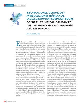 CONTRAPODER
10 3 de octubre de 2016
OPINIÓN
E
l 5 de junio de 2009 por la mañana, en el
predio baldío contiguo al improvisado bode-
gón con techo de láminas combustibles y pa-
redes endebles, que albergaba a la Guardería ABC,
en Hermosillo, Sonora, se dio luz verde para quemar
documentación comprometedora del corrupto
Plan Sonora Proyecta (consultar Contralínea-Sonora
de noviembre de 2007), desde el despacho del ex-
desgobernador. En ese predio, que también se usaba
como estacionamiento del transporte del Partido
Revolucionario Institucional (PRI) y tanques de ga-
solina, para la campaña electoral del entonces sena-
dor Alfonso Elías Serrano, estaba, pues, esa pape-
lería y se decidió prenderle fuego. No era inocente
la acción incendiaria. Y entre las 13 y 14 horas de
ese sábado, las llamas alcanzaban las láminas de la
guardería donde había 123 niños, desde casi recién
nacidos hasta de 4 y 5 años de edad, a quienes sus
padres recogerían al filo de las 16 horas.
Pero las llamas abrazaron a la guardería, mu-
riendo 49 de ellos en ese infierno y quedando 74
más con daños físicos y mentales de por vida; y
sus madres y padres hasta la fecha, en su mayoría,
con serios problemas sicológicos. Pero desde hace
7 años, con denuncias y protestas públicas en esa
entidad y en la capital del país, más las informacio-
nes en los medios de comunicación, no han dejado
de exigir el deslinde de responsabilidades penales y
civiles contra José Eduardo Robinson-Bours Cas-
telo, entonces en la recta final de su corruptísimo
sexenio.
Con un documento a todas luces falso (da cuen-
ta en su información la reportera Diana Baptista
(Reforma, 13 de septiembre de 2016), recogiendo las
declaraciones del abogado de los padres organiza-
dos en la asociación Manos Unidas, en el sentido
de que ese documento sirvió como distractor “de
las investigaciones para evitar acusaciones contra
el gobierno estatal por un incendio provocado
para eliminar documentos oficiales” de la admi-
nistración de Robinson-Bours. El oficio falso con
las siglas del Instituto Mexicano del Seguro Social
(IMSS), de fecha 26 de julio de 2005 donde su-
puestamente se daban indicaciones para mejorar
la seguridad de la guardería, sirvió para encontrar
penalmente responsables a cuando menos cuatro
funcionarios y otros empleados de esa guardería.
La historia de esa tragedia está narrada por
el periodista Diego Enrique Osorno, en su libro:
Nosotros somos los culpables. La tragedia de la Guardería
ABC, con prólogo de Ricardo Rocha, editorial Gri-
jalbo, 2010. Es verdad que la guardería estaba en
pésimas condiciones y con una mínima seguridad,
empezando por el techo de láminas inflamables.
Sin embargo, el verdadero culpable fue el incendio
provocado en las bodegas del gobierno de Robin-
son-Bours, para desaparecer pruebas de los más de
10 mil millones de pesos que jamás fueron utiliza-
dos por el Plan Sonora Proyecta, y se fueron por el
desagüe de la inmensa corrupción de ese gobierno.
Obviamente y salvo prueba en contrario, se busca-
ba, también, provocar el incendio de la guardería
INFORMACIONES, DENUNCIAS Y
AVERIGUACIONES SEÑALAN AL
EXDESGOBERNADOR ROBINSON-BOURS
COMO EL PRINCIPAL CAUSANTE
DEL INCENDIO EN LA GUARDERÍA
ABC DE SONORA
ÁLVARO CEPEDA NERI
 
