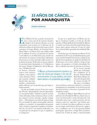 12 3 de octubre de 2016
ZONA CEROOPINIÓN
E
n el México de hoy se puede envenenar los
ríos y causar uno de los mayores desastres
ecológicos de la historia del país con total
impunidad, como ocurrió con el derrame de 40
milmetroscúbicosdedesechostóxicosqueen2014
cometiera el Grupo México, de Germán Larrea
Mota Velasco, en Sonora. Con una módica multa
de 23 millones de pesos y la promesa de invertir
2 mil millones en un fideicomiso para atender las
afectaciones, la empresa trasnacional, explotadora
de personas y recursos naturales, saldó cuentas con
la justicia mexicana. Nadie pisó un minuto siquiera
la cárcel por haber diseminado en 17.6 kilómetros
del arroyo Tinajas, 64 kilómetros del río Bacanu-
chi y 190 kilómetros del
río Sonora, sustancias
tóxicas como arsénico,
cadmio, cromo, plomo,
cobre, aluminio y fierro
que matarán cualquier
tipo de vida y que man-
tendrán contaminados
dichos afluentes por un periodo que, por largo, es
indeterminado.
Es sólo un ejemplo concreto de los más conoci-
dos. Pero las “oportunidades” para los depredado-
res son innumerables. También se puede asesinar,
robar, defraudar, violar, esclavizar, traficar con dro-
gas, saquear recursos naturales, expoliar trabaja-
dores… Sólo importa en nombre de quién se haga.
Si es en nombre de quien ostenta poder suficiente
(político o económico), la impunidad está garanti-
zada. ¿Cuántos empresarios o políticos encumbra-
dos van a la cárcel o son siquiera molestados con
un juicio por la corrupción en que se regodean y
se enriquecen?
Lo que no se puede hacer en México sin cas-
tigo es cuestionar el poder y el statu quo. En días
pasados, el Poder Judicial de la Ciudad de México
se ensañó con el joven Luis Fernando Sotelo Zam-
brano, quien apenas rebasa los 22 años de edad.
Se le acusa de haber quemado una unidad del Me-
trobús.
Los hechos que se le imputan sucedieron el 5 de
noviembre de 2014 en la avenida Insurgentes, justo
en la estación Ciudad Universitaria, cuando la uni-
dad fue interceptada por un grupo de alrededor de
20 personas con el rostro cubierto y, luego de que
bajara a los pasajeros y el chofer, incendiada. Ese
día se realizaba una serie de protestas en el marco
de la tercera jornada
global por Ayotzinapa.
Los estudiantes de la
Escuela Normal Rural
Raúl Isidro Burgos ha-
bían sido desaparecidos
de manera forzada 39
días antes y la indigna-
ción social iba en aumento conforme se conocía la
participación de autoridades en los hechos por los
que hasta la fecha se desconoce el paradero de los
estudiantes rurales.
La policía de Miguel Ángel Mancera, jefe de
gobierno de la Ciudad de México, desató una ca-
cería esa misma tarde y noche del miércoles 5 de
noviembre para tener a quién presentar ante las
cámaras como los “agresores” que habían que-
mado el vehículo. Los efectivos policiacos se metie-
ron al campus universitario, detuvieron y golpea-
ron a estudiantes que ni en las protestas habían
participado. Apresaron a Sergio Pérez Landero,
entonces de 33 años de edad y a Luis Fernando
ZÓSIMO CAMACHO
33 AÑOS DE CÁRCEL…
POR ANARQUISTA
Eljuez32PenalsentencióaSoteloa33
años de cárcel, por ataques a las vías de
comunicación y la paz pública, así como
daño doloso a la propiedad agravado
Eljuez32PenalsentencióaSoteloa33
daño doloso a la propiedad agravado
 