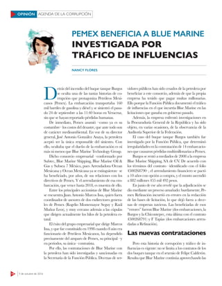 14 3 de octubre de 2016
AGENDA DE LA CORRUPCIÓNOPINIÓN
PEMEX BENEFICIA A BLUE MARINE
INVESTIGADA POR
TRÁFICO DE INFLUENCIAS
NANCY FLORES
D
etrás del incendio del buque tanque Burgos
se oculta una de las tantas historias de co-
rrupción que protagoniza Petróleos Mexi-
canos (Pemex). La embarcación transportaba 160
mil barriles de gasolina y diésel y se siniestró el pasa-
do 24 de septiembre a las 11:40 horas en Veracruz,
sin que se hayan reportado pérdidas humanas.
De inmediato, Pemex asumió –como ya es su
costumbre– los costos del desastre, que ante todo son
de carácter medioambiental. En voz de su director
general, José Antonio González Anaya, la petrolera
aceptó ser la única responsable del siniestro. Con
ello, ocultaba que el dueño de la embarcación es ni
más ni menos que Blue Marine Technology Group.
Dicho consorcio empresarial –conformado por
Subtec, Blue Marine Shipping, Blue Marine Oil &
Gas y Subsea 7 México, pues Arrendadora Ocean
Mexicana y Ocean Mexicana ya se extinguieron– se
ha beneficiado, por años, de sus relaciones con los
directivos de Pemex. Y el arrendamiento de esa em-
barcación, que vence hasta 2018, es muestra de ello.
Entre los principales accionistas de Blue Marine
se encuentra Juan Antonio Marcos Issa, quien fuera
coordinador de asesores de dos exdirectores genera-
les de Pemex (Rogelio Montemayor Seguy y Raúl
Muñoz Leos), y muy cercano además a las cúpulas
que dirigen actualmente los hilos de la petrolera es-
tatal.
El éxito del grupo empresarial que dirige Marcos
Issa, y que fue constituido en 1998 cuando él aún era
funcionario de Petróleos Mexicanos, ha dependido
precisamente del amparo de Pemex, su principal –y
en periodos, su única– contratista.
Por ello, las contrataciones de Blue Marine con
la petrolera han sido investigadas y sancionadas en
la Secretaría de la Función Pública. Decenas de ser-
vidores públicos han sido cesados de la petrolera por
beneficiar a este consorcio, además de que la propia
empresa ha tenido que pagar multas millonarias.
Ello porque la Función Pública documentó el tráfico
de influencias en el que incurría Blue Marine en las
licitaciones que ganaba en gobierno pasado.
Además, la empresa enfrentó investigaciones en
la Procuraduría General de la República y ha sido
objeto, en varias ocasiones, de la observancia de la
Auditoría Superior de la Federación.
El caso del buque tanque Burgos también fue
investigado por la Función Pública, que determinó
irregularidades en la contratación de 14 embarcacio-
nesquecausaronpérdidasmultimillonariasaPemex.
Burgos se rentó a mediados de 2008 a la empresa
Blue Marine Shipping, SA de CV. De acuerdo con
los términos del contrato –identificado con el folio
4500268790–, el arrendamiento financiero se pactó
a 10 años con opción a compra, y el monto ascendió
a 882 millones 455 mil 492 pesos.
En junio de ese año revelé que la adjudicación se
dio mediante un proceso amañado: burdamente, Pe-
mex Refinación incurrió en errores en la redacción
de las bases de licitación, lo que dejó fuera a dece-
nas de empresas navieras. Las beneficiadas de esos
“errores” fueron Blue Marine (dos embarcaciones, la
Burgos y la Chicontepec, esta última con el contrato
4500268791) y F Tapias (dos embarcaciones arren-
dadas a Refinación).
Las nuevas contrataciones
Pero esta historia de corrupción y tráfico de in-
fluencias es vigente: no se limita a los contratos de los
dos buques tanque en el sexenio de Felipe Calderón.
Resulta que Blue Marine continúa aprovechando las
 