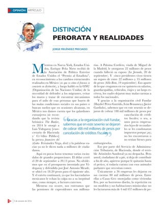 18 3 de octubre de 2016
ARTÍCULOOPINIÓN
M
ientras en Nueva York, Estados Uni-
dos, Enrique Peña Nieto recibió de
la Asociación de Política Exterior
de Estados Unidos el “Premio al Estadista”,
en reconocimiento a los cambios estructurales
realizados en México (sic que ve cómo el fracaso se
convierte en distinción), y luego habló en la ONU
(Organización de las Naciones Unidas) de la
necesidad de defender a los migrantes, evitar
los muros y tratar de encontrar mecanismos
para el asilo de esas personas que huyen de
las malas condiciones sociales en sus países o
buscan sueños que en ocasiones alcanzan, en
México nos damos cuenta que los galardones
extranjeros (sic recor-
dando que la revista
británica The Banker,
en 2014 le otorgó a
Luis Videgaray [exse-
cretario de Hacienda
y´ Cr´édito Público]
la presea ﬁnanciero del
(d)año- Fernández Vega, dixit) y la palabras va-
cías ya no le dicen nada a millones de ciuda-
danos.
Aquí en pocas horas tenemos varios escán-
dalos de grandes proporciones. El dólar cerró
el 20 de septiembre a 20.13 pesos. No olvide-
mos que en el presupuesto inventado por Vi-
degaray y defendido por José Antonio Meade,
se ubicó en 18.20 pesos para el siguiente año.
Y el vaivén continuará, ya que los hacendarios
mexicanos le echan la culpa no a su ineptitud
sino, como siempre, a factores externos.
Mientras eso ocurre, nos enteramos que
las pensiones de expresidentes son millona-
rias. A Paloma Cordero, viuda de Miguel de
la Madrid, le otorgaron 22 millones de pesos
cuando falleció su esposo (La Jornada, 20 de
septiembre). Y cinco presidentes vivos tienen
un seguro de entre 22 millones y 35 millones
de pesos (Silla Rota, 19 septiembre). Eso aparte
de lo que erogamos en ese quinteto en salarios,
guardaespaldas, vehículos, viajes y un largo et-
cétera, los cuales dejaron muy malas cuentas a
todos los nacionales.
Y gracias a la organización civil Fundar
(Haydeé Pérez Garrido, Iván Benumea y Javier
Garduño), sabemos que en este sexenio se de-
jaron de cobrar 188 mil millones de pesos por
cancelación de crédi-
tos fiscales; o sea, a
unos pocos empresa-
rios lejos de recaudar-
les se les condonaron
impuestos porque ¡ay¡
no los encontraron o
no tenían bienes para
embargárselos.
Eso por parte del Servicio de Administra-
ción Tributaria, de Hacienda, donde el terri-
ble Aristóteles Sandoval ya no despacha. Pero
usted, ciudadano de a pie, si deja de contribuir
a fin de año, agárrese porque le quitarán hasta
el perico, si todavía cuenta con esos animales
parlantes que necesitan comer.
Únicamente a 36 empresas les dejaron en
sus cuentas 80 mil millones de pesos. Entre
ellas a Casas Geo -motejadas como viviendas
Feo, por su horroroso diseño, la repetición en
sus modelos y sus habitaciones minúsculas- no
les facturaron más de 4 mil 437 millones de pe-
JORGE MELÉNDEZ PRECIADO
Gracias a la organización civil Fundar,
sabemos que en este sexenio se dejaron
de cobrar 188 mil millones de pesos por
cancelación de créditos ﬁscales
Gracias a la organización civil Fundar,
cancelación de créditos ﬁscales
DISTINCIÓN
PERORATA Y REALIDADES
 