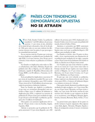 22 3 de octubre de 2016
ARTÍCULOOPINIÓN
N
ueva York, Estados Unidos. La población
mundial de 7 mil 400 millones de personas
aumenta 1.1 por ciento al año, alrededor
de la mitad del pico alcanzado a fines de la década
de 1960, pero cada vez son más evidentes las dife-
rencias enormes entre los países, lo que preocupa a
la comunidad internacional.
En un extremo están los 29 países que verán por
lo menos duplicarse su población para mediados del
siglo XXI, y en el otro extremo, otros 38 que, por el
contrario, verán reducirse su población en el mismo
lapso.
Los Estados en duplicación están todos en Áfri-
ca subsahariana, salvo Irak y Palestina. El país más
poblado entre ellos es Nigeria, con 187 millones de
habitantes, seguido de República Democrática del
Congo (RDC), con 80 millones, y Tanzania, con 55
millones.
En la actualidad, los duplicadores concentran 10
por ciento de la población mundial. Pero por su rá-
pido crecimiento demográfico, para 2050 tendrán
18porcientodelos10milmillonesdepersonasque,
según los pronósticos, habitarán el planeta.
Entre los Estados que duplican su población,
el que tiene un crecimiento demográfico más ace-
lerado es Níger, cuyos 21 millones de habitantes se
duplicarán para 2034, y registrará un aumento de
población de 250 por ciento para mediados de siglo,
lo que elevará a más del triple su población, que lle-
gará a los 72 millones de habitantes.
Otros países con aumentos significativos del or-
den de 150 por ciento o más son Zambia, Angola,
Uganda y Malí.
Además se pronostica que la población de Ni-
geria aumentará 112 por ciento llegando casi a 400
millones de personas para 2050, desplazando así a
Estados Unidos como el tercer país más poblado del
mundo, detrás de India y China.
Asimismo, se pronostica que RDC aumentará
145porciento,tendráunos116millonesmásdeha-
bitantes más, con lo que su población llegará a 200
millones para mediados de siglo.
Los Estados en declive, unos 38 países en desa-
rrollo y ricos, experimentarán una disminución de
su población para mediados de este siglo, y pasarán
a tener 20 por ciento de los habitantes del mundo en
2050, en relación con el 30 por ciento actual.
Los 10 países que más verán reducirse su pobla-
ción en no menos de 15 por ciento están todos en
Europa oriental. El que registra una mayor dismi-
nución es Bulgaria, con 27 por ciento; seguido de
Rumania, con 22 por ciento; Ucrania, con 21 por
ciento, y Moldavia, con 20 por ciento.
El país que más verá reducida su población,
China, registrará una disminución de más de 2 por
ciento para 2050, y el número de habitantes llegará
a su máximo en menos de 1 década.
Otros países donde disminuirá la población para
mediados de siglo son Japón, con 15 por ciento; Ru-
sia, con 10 por ciento; Alemania, con 8 por ciento, e
Italia, con 5 por ciento. De hecho, muchas de estas
naciones hace décadas ya que registran un declive
en su crecimiento, como Bulgaria, Hungría, Japón,
Letonia, Lituania, Rumania, Rusia, Serbia y Ucra-
nia.
Las proyecciones para algunos de los países en
declive incluyen el aporte migratorio. Para algunos
como Italia, Japón, Alemania, Hungría, España y
Rusia, la inmigración atenúa el menor crecimiento
esperado.
JOSEPH CHAMIE, INTER PRESS SERVICE
PAÍSES CON TENDENCIAS
DEMOGRÁFICAS OPUESTAS
NO SE ATRAEN
 