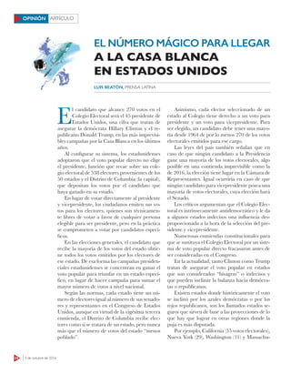 24 3 de octubre de 2016
ARTÍCULOOPINIÓN
E
l candidato que alcance 270 votos en el
Colegio Electoral será el 45 presidente de
Estados Unidos, una cifra que tratan de
asegurar la demócrata Hillary Clinton y el re-
publicano Donald Trump, en las más imprevisi-
bles campañas por la Casa Blanca en los últimos
años.
Al configurar su sistema, los estadunidenses
adoptaron que el voto popular directo no elige
el presidente, función que recae sobre un cole-
gio electoral de 538 electores provenientes de los
50 estados y el Distrito de Columbia (la capital),
que depositan los votos por el candidato que
haya ganado en su estado.
En lugar de votar directamente al presidente
y vicepresidente, los ciudadanos emiten sus vo-
tos para los electores, quienes son técnicamen-
te libres de votar a favor de cualquier persona
elegible para ser presidente, pero en la práctica
se comprometen a votar por candidatos especí-
ficos.
En las elecciones generales, el candidato que
recibe la mayoría de los votos del estado obtie-
ne todos los votos emitidos por los electores de
ese estado. De esa forma las campañas presiden-
ciales estadunidenses se concentran en ganar el
voto popular para triunfar en un estado especí-
fico, en lugar de hacer campaña para sumar el
mayor número de votos a nivel nacional.
Según las normas, cada estado tiene un nú-
mero de electores igual al número de sus senado-
res y representantes en el Congreso de Estados
Unidos, aunque en virtud de la vigésima tercera
enmienda, el Distrito de Columbia recibe elec-
tores como si se tratara de un estado, pero nunca
más que el número de votos del estado “menos
poblado”.
Asimismo, cada elector seleccionado de un
estado al Colegio tiene derecho a un voto para
presidente y un voto para vicepresidente. Para
ser elegido, un candidato debe tener una mayo-
ría desde 1964 de por lo menos 270 de los votos
electorales emitidos para ese cargo.
Las leyes del país también señalan que en
caso de que ningún candidato a la Presidencia
gane una mayoría de los votos electorales, algo
posible en una contienda imprevisible como la
de 2016, la elección tiene lugar en la Cámara de
Representantes. Igual ocurriría en caso de que
ningún candidato para vicepresidente posea una
mayoría de votos electorales, cuya elección hará
el Senado.
Los críticos argumentan que el Colegio Elec-
toral es intrínsecamente antidemocrático y le da
a algunos estados indecisos una influencia des-
proporcionada a la hora de la selección del pre-
sidente y vicepresidente.
Numerosas enmiendas constitucionales para
que se sustituya el Colegio Electoral por un siste-
ma de voto popular directo fracasaron antes de
ser consideradas en el Congreso.
En la actualidad, tanto Clinton como Trump
tratan de asegurar el voto popular en estados
que son considerados “bisagras” o indecisos y
que pueden inclinar la balanza hacia demócra-
tas o republicanos.
Existen estados donde históricamente el voto
se inclinó por los azules demócratas o por los
rojos republicanos, son los llamados estados se-
guros que sirven de base a las proyecciones de lo
que hay que lograr en otras regiones donde la
puja es más disputada.
Por ejemplo, California (55 votos electorales),
Nueva York (29), Washington (11) y Massachu-
LUIS BEATÓN, PRENSA LATINA
EL NÚMERO MÁGICO PARA LLEGAR
A LA CASA BLANCA
EN ESTADOS UNIDOS
 