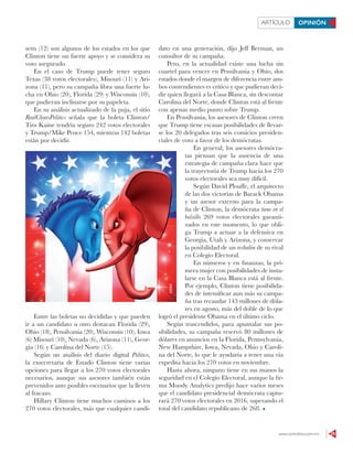 www.contralinea.com.mx 25
ARTÍCULO OPINIÓN
setts (12) son algunos de los estados en los que
Clinton tiene un fuerte apoyo y se considera su
voto asegurado.
En el caso de Trump puede tener seguro
Texas (38 votos electorales), Misouri (11) y Ari-
zona (11), pero su campaña libra una fuerte lu-
cha en Ohio (20), Florida (29) y Wisconsin (10),
que pudieran inclinarse por su papeleta.
En su análisis actualizado de la puja, el sitio
RealClearsPolitics señala que la boleta Clinton/
Tim Kaine tendría seguro 242 votos electorales
y Trump/Mike Pence 154, mientras 142 boletas
están por decidir.
Entre las boletas no decididas y que pueden
ir a un candidato u otro destacan Florida (29),
Ohio (18), Pensilvania (20), Wisconsin (10), Iowa
(6) Misouri (10), Nevada (6), Arizona (11), Geor-
gia (16) y Carolina del Norte (15).
Según un análisis del diario digital Politico,
la exsecretaria de Estado Clinton tiene varias
opciones para llegar a los 270 votos electorales
necesarios, aunque sus asesores también están
prevenidos ante posibles escenarios que la lleven
al fracaso.
Hillary Clinton tiene muchos caminos a los
270 votos electorales, más que cualquier candi-
dato en una generación, dijo Jeff Berman, un
consultor de su campaña.
Pero, en la actualidad existe una lucha sin
cuartel para vencer en Pensilvania y Ohio, dos
estados donde el margen de diferencia entre am-
bos contendientes es crítico y que pudieran deci-
dir quien llegará a la Casa Blanca, sin descontar
Carolina del Norte, donde Clinton está al frente
con apenas medio punto sobre Trump.
En Pensilvania, los asesores de Clinton creen
que Trump tiene escasas posibilidades de llevar-
se los 20 delegados tras seis comicios presiden-
ciales de voto a favor de los demócratas.
En general, los asesores demócra-
tas piensan que la ausencia de una
estrategia de campaña clara hace que
la trayectoria de Trump hacia los 270
votos electorales sea muy difícil.
Según David Plouffe, el arquitecto
de las dos victorias de Barack Obama
y un asesor externo para la campa-
ña de Clinton, la demócrata tiene en el
bolsillo 269 votos electorales garanti-
zados en este momento, lo que obli-
ga Trump a actuar a la defensiva en
Georgia, Utah y Arizona, y conservar
la posibilidad de un resbalón de su rival
en Colegio Electoral.
En números y en finanzas, la pri-
mera mujer con posibilidades de insta-
larse en la Casa Blanca está al frente.
Por ejemplo, Clinton tiene posibilida-
des de intensificar aun más su campa-
ña tras recaudar 143 millones de dóla-
res en agosto, más del doble de lo que
logró el presidente Obama en el último ciclo.
Según trascendidos, para apuntalar sus po-
sibilidades, su campaña reservó 80 millones de
dólares en anuncios en la Florida, Pennsylvania,
New Hampshire, Iowa, Nevada, Ohio y Caroli-
na del Norte, lo que le ayudaría a tener una vía
expedita hacia los 270 votos en noviembre.
Hasta ahora, ninguno tiene en sus manos la
seguridad en el Colegio Electoral, aunque la fir-
ma Moody Analytics predijo hace varios meses
que el candidato presidencial demócrata captu-
rará 270 votos electorales en 2016, superando el
total del candidato republicano de 268.
123RF
 
