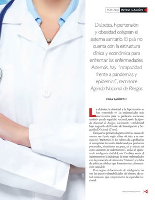 www.contralinea.com.mx 29
INVESTIGACIÓNPORTADA
Diabetes, hipertensión
y obesidad colapsan el
sistema sanitario. El país no
cuenta con la estructura
clínica y económica para
enfrentar las enfermedades.
Además, hay “incapacidad
frente a pandemias y
epidemias”, reconoce
Agenda Nacional de Riesgos
L
a diabetes, la obesidad y la hipertensión se
han convertido en las enfermedades más
amenazantes para la población mexicana;
también para la seguridad nacional,revela la Agen-
da Nacional de Riesgos, documento confidencial
bajo resguardo del Centro de Investigación y Se-
guridad Nacional (Cisen).
Ocupan los primeros lugares entre las causas de
muerte en el país, según cifras oficiales, y se aso-
cian con “trastornos en los hábitos de la población
al reemplazar la comida tradicional por productos
procesados, abundantes en grasa, sal y azúcar; así
como aumento de sedentarismo”, indica el apara-
to de inteligencia civil del país. También asocia el
incremento en la incidencia de estas enfermedades
con la promoción de alimentos “chatarra”y la falta
de políticas públicas que fomenten una alimenta-
ción saludable.
Pero, según el documento de inteligencia, no
son las únicas vulnerabilidades del sistema de sa-
lud mexicano que comprometen la seguridad na-
cional.
ÉRIKA RAMÍREZ/IX
123RF
 
