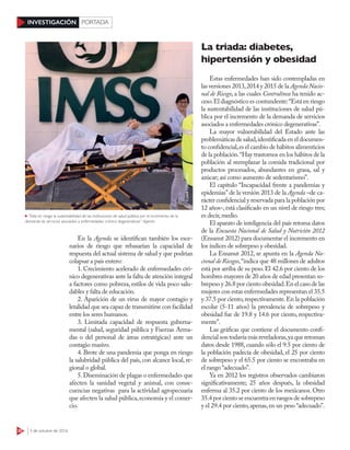 30 3 de octubre de 2016
INVESTIGACIÓN PORTADA
En la Agenda se identifican también los esce-
narios de riesgo que rebasarían la capacidad de
respuesta del actual sistema de salud y que podrían
colapsar a país entero:
1. Crecimiento acelerado de enfermedades cró-
nico degenerativas ante la falta de atención integral
a factores como pobreza, estilos de vida poco salu-
dables y falta de educación.
2. Aparición de un virus de mayor contagio y
letalidad que sea capaz de transmitirse con facilidad
entre los seres humanos.
3. Limitada capacidad de respuesta guberna-
mental (salud, seguridad pública y Fuerzas Arma-
das o del personal de áreas estratégicas) ante un
contagio masivo.
4. Brote de una pandemia que ponga en riesgo
la salubridad pública del país, con alcance local, re-
gional o global.
5.Diseminación de plagas o enfermedades que
afecten la sanidad vegetal y animal, con conse-
cuencias negativas para la actividad agropecuaria
que afecten la salud pública,economía y el comer-
cio.
La triada: diabetes,
hipertensión y obesidad
Estas enfermedades han sido contempladas en
las versiones 2013,2014 y 2015 de la Agenda Nacio-
nal de Riesgo, a las cuales Contralínea ha tenido ac-
ceso.El diagnóstico es contundente:“Está en riesgo
la sustentabilidad de las instituciones de salud pú-
blica por el incremento de la demanda de servicios
asociados a enfermedades crónico degenerativas”.
La mayor vulnerabilidad del Estado ante las
problemáticas de salud,identificada en el documen-
to confidencial,es el cambio de hábitos alimenticios
de la población.“Hay trastornos en los hábitos de la
población al reemplazar la comida tradicional por
productos procesados, abundantes en grasa, sal y
azúcar; así como aumento de sedentarismo”.
El capítulo “Incapacidad frente a pandemias y
epidemias” de la versión 2013 de la Agenda –de ca-
rácter confidencial y reservada para la población por
12 años–,está clasificado en un nivel de riesgo tres;
es decir,medio.
El aparato de inteligencia del país retoma datos
de la Encuesta Nacional de Salud y Nutrición 2012
(Ensanut 2012) para documentar el incremento en
los índices de sobrepeso y obesidad.
La Ensanut 2012, se apunta en la Agenda Na-
cional de Riesgos,“indica que 48 millones de adultos
está por arriba de su peso.El 42.6 por ciento de los
hombres mayores de 20 años de edad presentan so-
brepeso y 26.8 por ciento obesidad.En el caso de las
mujeres con estas enfermedades representan el 35.5
y 37.5 por ciento,respectivamente.En la población
escolar (5-11 años) la prevalencia de sobrepeso y
obesidad fue de 19.8 y 14.6 por ciento, respectiva-
mente”.
Las gráficas que contiene el documento confi-
dencial son todavía más reveladoras,ya que retoman
datos desde 1988, cuando sólo el 9.5 por ciento de
la población padecía de obesidad, el 25 por ciento
de sobrepeso y el 65.5 por ciento se encontraba en
el rango “adecuado”.
Ya en 2012 los registros observados cambiaron
significativamente; 25 años después, la obesidad
enferma al 35.2 por ciento de los mexicanos. Otro
35.4 por ciento se encuentra en rangos de sobrepeso
y el 29.4 por ciento,apenas,en un peso “adecuado”.
“Está en riesgo la sustentabilidad de las instituciones de salud pública por el incremento de la
demanda de servicios asociados a enfermedades crónico degenerativas”: Agenda
CUARTOSCURO
 