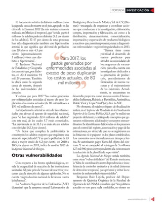 www.contralinea.com.mx 31
INVESTIGACIÓNPORTADA
Eldocumentoseñalaaladiabetesmellitus,como
la segunda causa de muerte en el país,apoyado en las
cifras de la Ensanut 2012 (la más reciente encuesta
realizada en México al respecto),que“señala que 6.4
millones de adultos padecen diabetes (9.2 por ciento
de los adultos). El 47 por ciento de estas personas
han sido diagnosticadas también con hipertensión
arterial, lo que significa que del total de población
con 20 años o más 4.3 por
ciento (aproximadamente
3 millones) viven con dia-
betes e hipertensión”.
El Instituto Nacional
de Estadística y Geografía
documentó que,por diabe-
tes, en 2014 murieron 94
mil 29 personas. También
la ubica como la segunda
causa de muerte, después
de las enfermedades del
corazón.
Y estima que para 2017 “los costos generados
por enfermedades asociadas al exceso de peso du-
plicarán a los costos actuales (de 80 mil millones a
150 mil millones de pesos)”.
La hipertensión arterial es otra de las enferme-
dades que alertan al aparato de seguridad nacional,
pues “se han registrado 22.4 millones de adultos”
con este mal, de los cuales 5.7 están controlados.
“La prevalencia es de 31.5 y es más alta en adultos
con obesidad (42.3 por ciento).
“Un factor que complica la problemática lo
constituyen los adultos mayores que requieren una
atención especializada”.Y es que la población de 65
años y mayor creció de 6.2 por ciento en 2010 a
10.5 por ciento en 2013, indica la versión 2013 de
la Agenda Nacional de Riesgos.
Otras vulnerabilidades
Con respecto a los brotes epidemiológicos, re-
vela la incapacidad de reacción de las instituciones
sanitarias del país:priva la“escasez de reactivos y va-
cunas para la atención de algunas epidemias.No se
cuenta con producción nacional de la vacuna contra
la influenza”.
La Auditoría Superior de la Federación (ASF)
dictaminó que la empresa estatal Laboratorios de
Biológicos y Reactivos de México,SA de CV,(Bir-
mex) –encargada de organizar y coordinar accio-
nes que conduzcan a la investigación, elaboración,
compra, importación y fabricación, así como a la
distribución, almacenamiento, comercialización,
importación y exportación de productos biológicos
y reactivos que permitan prevenir,curar y diagnosti-
car enfermedades– registró irregularidades en 2013.
“Birmex tiene como
prioridad el desarrollo de
nuevos productos para
atender las necesidades de
los programas de vacuna-
ción; para ello, cuenta con
investigadores dedicados a
la generación de produc-
ción, procedimientos de
fabricación de nuevas va-
cunas y el mejoramiento
de las existentes. Actual-
mente, se encuentran en
desarrollo proyectos como vacunas contra Haemo-
philus Influenza,Rubéola y Parotiditis,Antirrábica,
Doble Viral y Triple Viral”(sic),dice la ASF.
No obstante, el máximo órgano de fiscalización
indicó, en el Informe del Resultado de la Fiscalización
Superior de la Cuenta Pública 2013,que“se realizó un
proyecto deficiente y catálogo de conceptos que ge-
neraron volúmenes adicionales y conceptos extraor-
dinarios.Seidentificarondeficienciasenlosprocesos
para el control del registro,autorización y pago de las
estimaciones, en virtud de que no se registraron en
las bitácoras ni se pagaron en los plazos establecidos.
Los convenios no se formalizaron en tiempo y for-
ma. Se autorizaron pagos fuera del objeto del con-
trato. Y no se comprobó el reintegro de 3 millones
127 mil 900 pesos correspondiente a la economía en
la reducción de la plantilla de supervisión”.
La Agenda Nacional de Riesgos señala también,
entre otras “vulnerabilidades”del Estado mexicano,
la “falta de coordinación entre dependencias e insu-
ficiencia de controles sanitarios y de salud (sistemas
de detección temprana) para prevenir y evitar la ex-
tensión de enfermedades transmisibles”.
Benjamín Ruiz Loyola, profesor del Depar-
tamento de Química Orgánica de la Facultad de
Química de la UNAM,considera que “los políticos
actuales no son para nada confiables, no tienen un
Para 2017, los
gastos generados por
enfermedades asociadas al
exceso de peso duplicarán
los costos actuales, de 80
mil millonesmil millones
 