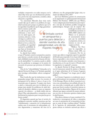 32 3 de octubre de 2016
INVESTIGACIÓN PORTADA
verdadero compromiso con nadie, tampoco con la
salud. Hay temas que son absolutamente priorita-
rios y,de los tres más importantes,considero,salud,
educación y seguridad.
“La exsecretaria Mercedes Juan tenía razón
cuando dijo que la salud es un problema de segu-
ridad nacional, pero porque un gobierno que no le
da seguridad a la población que lo elige,garantizán-
dole lo mínimo: poder salir
a la calle sin que lo asalten,
enfermarse y tener servi-
cios de salud seguros, ali-
mentarse, educarse y vestir,
a la larga va a sufrir las con-
secuencias. Esa misma po-
blación se le va a voltear.Es
un problema de seguridad
nacional la posibilidad de
que haya un levantamien-
to”,dice Ruiz Loyola.
La Agenda hace énfasis
en que el“limitado control en aeropuertos y puertos
para detectar y atender eventos de alta patogenici-
dad y debilidad estructural de las finanzas del siste-
ma de salud pública”.Lo anterior,cuando es sabido
que las pandemias se propagan en los puntos de
encuentro de personas que provienen de distintos
lugares.
Otra de las “vulnerabilidades” destacadas en la
Agenda Nacional de Riesgos es la “limitada capacidad
para investigar enfermedades infecto-contagiosas”
del país.
Ruiz Loyola dice que las instituciones no están
preparadas porque faltan recursos. Los recortes al
presupuesto de los últimos 2 años, y el que se ha
anunciado para el siguiente, “le pegan muy fuerte
a salud y a educación; pero esto no debería ser así
porque para atender los problemas de salud deri-
vados de obesidad y diabetes se puso un impuesto
especial a los refrescos… ¿y dónde diablos está ese
dinero? Hay mala planeación y corrupción; es muy
fácil desviar los impuestos para cosas para las que no
fueron creadas”.
El diagnóstico general que hace el servicio de
inteligencia mexicano también menciona que hay
“sobredemanda y saturación de la infraestructura
médica ante el crecimiento de enfermedades cró-
nico degenerativas y mutaciones del virus de la
influenza con alta patogenicidad (gripe aviar, va-
riantes de influenza H1 y H5)”.
José Luis Michelena, gerente de comunicación
en la organización no gubernamental internacional
Médicos Sin Fronteras  (MSF), dice que México,
“comocualquierpaís,tienelimitacionespararespon-
der a este tipo de incidentes, posibles emergencias
epidemiológicas. Siempre caen de sorpresa”. Re-
cuerda que en alertas como
la del Ébola (con brotes en
2005), MSF colaboró con
México en la prestación
de asesoramiento técnico
para que las autoridades
se prepararan, incluso, con
insumos en caso de que
surgiera un brote.
“Médicos Sin Fron-
teras ha respondido en
México desde 1985, con
el terremoto. Ése fue un
evento que, dada su magnitud, superó la capacidad
del Estado para responder.Con el paso del tiempo,
hemos respondido a otros eventos, sobre todo vin-
culados a los desastres naturales como huracanes o
inundaciones, en los que de nuevo el Estado, dada
la magnitud,se ve superado”,comenta.
La Agenda Nacional de Riesgos también infor-
ma de la presencia natural de arsénico y fluoruros
en el agua subterránea de la Comarca Lagunera
(Coahuila y Durango) “con riesgos para la salud
pública”.
La Comarca Lagunera es actualmente una re-
gión conformada por seis municipios de Coahuila y
14 de Durango. Dentro de ella se encuentra la no-
vena zona metropolitana más poblada del país. Es
una zona árida y semiárida que se pobló sobre la-
gunas que fueron secadas al construirse represas en
los ríos que las alimentaban.Algunos de los escasos
afluentes que siguen corriendo de manera subterrá-
nea son ricos en elementos químicos dañinos para
la salud humana.
Otra alerta a destacar es la que constituye la “in-
troducción o reemergencia de cólera y sarampión;
así como la persistencia de la transmisión de den-
gue en zonas de baja y mediana altitud”. También
de la “aparición de enfermedades infectoconta-
giosas exóticas en territorio nacional que afecta a
El limitado control
en aeropuertos y
puertos para detectar y
atender eventos de alta
patogenicidad, uno de los
mayores riesgosmayores riesgos
 