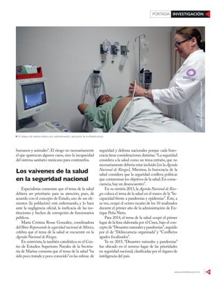 www.contralinea.com.mx 33
INVESTIGACIÓNPORTADA
seguridad y defensa nacionales porque cada buro-
cracia tiene consideraciones distintas:“La seguridad
considera a la salud como un tema extraño, que no
necesariamente debería estar incluido [en la Agenda
Nacional de Riesgos]. Mientras, la burocracia de la
salud considera que la seguridad conlleva políticas
que contaminan los objetivos de la salud.En conse-
cuencia,hay un desencuentro”.
En su versión 2013, la Agenda Nacional de Ries-
gos coloca el tema de la salud en el marco de la “In-
capacidad frente a pandemias y epidemias”. Éste, a
su vez, ocupó el octavo escaño de los 10 analizados
durante el primer año de la administración de En-
rique Peña Nieto.
Para 2014, el tema de la salud ocupó el primer
lugar de la lista elaborada por el Cisen,bajo el con-
cepto de“Desastres naturales y pandemias”,seguido
por el de “Delincuencia organizada” y “Conflictos
agudos focalizados”.
Ya en 2015, “Desastres naturales y pandemias”
fue ubicado en el noveno lugar de las prioridades
en seguridad nacional,clasificadas por el órgano de
inteligencia del país.
humanos y animales”. El riesgo no necesariamente
el que aparezcan algunos casos, sino la incapacidad
del sistema sanitario mexicano para contenerlos.
Los vaivenes de la salud
en la seguridad nacional
Especialistas comentan que el tema de la salud
debiera ser prioritario para su atención; pues, de
acuerdo con el concepto de Estado,uno de sus ele-
mentos (la población) está enfermando, y lo hace
ante la negligencia oficial, la ineficacia de las ins-
tituciones y hechos de corrupción de funcionarios
públicos.
María Cristina Rosas González, coordinadora
del libro Repensando la seguridad nacional de México,
celebra que el tema de la salud se encuentre en la
Agenda Nacional de Riesgos.
En entrevista,la también catedrática en el Cen-
tro de Estudios Superiores Navales de la Secreta-
ría de Marina comenta que el tema de la salud “ha
sido poco tratado y poco conocido”en las esferas de
El colapso del sistema médico, por sobredemanda y saturación de la infraestructura
MARCOPOLOGUZMAN/CUARTOSCURO
 