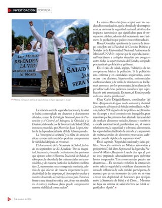 34 3 de octubre de 2016
INVESTIGACIÓN PORTADA
La relación entre la seguridad nacional y la salud
se había contemplado en discursos y documentos
oficiales, como la Estrategia Nacional para la Pre-
vención y el Control del Sobrepeso, la Obesidad y la
Diabetes,elaborada por la Secretaría de Salud (SSa),
entonces precedida por Mercedes Juan López,titu-
lar de la dependencia hasta el 8 de febrero pasado.
La “emergencia sanitaria” y la falta de atención
eficaz a estas enfermedades podrían comprometer
la viabilidad del país,se reconoce.
El documento de la Secretaría de Salud, fecha-
do en septiembre de 2013, indica: “Por su magni-
tud,frecuencia,ritmo de crecimiento y las presiones
que ejercen sobre el Sistema Nacional de Salud, el
sobrepeso,la obesidad y las enfermedades no trans-
misibles,y de manera particular la diabetes mellitus
tipo 2, representan una emergencia sanitaria, ade-
más de que afectan de manera importante la pro-
ductividad de las empresas, el desempeño escolar y
nuestro desarrollo económico como país. Estamos
frente a una situación crítica que,de no ser atendida
en el corto y mediano plazo, puede comprometer
nuestra viabilidad como nación”.
La misma Mercedes Juan aceptó, ante los me-
diosdecomunicación,quela obesidady el sobrepeso
eran ya un tema de seguridad nacional,debido a los
impactos económicos que significaban para el pre-
supuesto público; además del incremento en el nú-
mero de población que padece estas enfermedades.
Rosas González –profesora de carrera de tiem-
po completo en la Facultad de Ciencias Políticas y
Sociales de la Universidad Nacional Autónoma de
México (UNAM)– expone que la seguridad nacio-
nal hace frente a cualquier situación que ponga en
entre dicho la superviviencia del Estado, integrado
por: territorio,población y gobierno.
En el caso de salud, arguye, “hablamos de un
componente básico: la población. Si la población
está enferma y en cantidades importantes, como
ocurre con diabetes, hipertensión, enfermedades
cardiovasculares y de estilo de vida (como se les lla-
ma); entonces,por los porcentajes,la incidencia y la
prevalencia de éstas,podemos considerar que la po-
blación está amenazada. En tanto, el Estado puede
enfrentar ciertos problemas”.
Gian Carlo DelgadoRamos, coordinador del
libro Apropiación de agua, medio ambiente y obesidad.
LosimpactosdelnegociodebebidasembotelladasenMé-
xico,indica:“El impacto de las políticas neoliberales
en el campo y en el comercio son innegables, pues
mientras que las primeras han afectado la capacidad
de producir alimentos variados, frescos y nutritivos
a escala nacional-local, perdiéndose así, al menos
relativamente, la seguridad y soberanía alimentaria,
las segundas han facilitado la entrada y la expansión
de multinacionales de alimentos procesados, cade-
nas de comida rápida y de supermercados”.
En el capítulo “Seguridad nacional y salud pú-
blica. Situación sanitaria en México: retrovisión y
perspectivas”,del libro Repensando la Seguridad Na-
cional de México, Benjamín Loyola dice que el país
no está preparado adecuadamente para enfrentar
brotes inesperados. “Las consecuencias pueden ser
desastrosas… Es necesario redefinir la interacción
entre salud y seguridad y establecer claramente las
áreas de influencia de cada entidad participante, de
manera que en un momento de crisis no se vaya
a tener una duplicidad de funciones, por ejemplo,
entre la Secretaría de Salud y el Cisen… Mientras
no haya un sistema de salud efectiva, no habrá se-
guridad en el país”.
“Mientras no haya un sistema de salud efectiva, no habrá seguridad en el país”
ILSEHUESCA/CUARTOSCURO
 