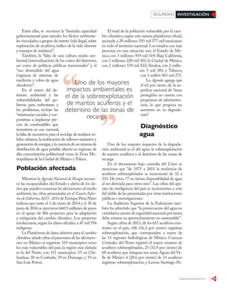 www.contralinea.com.mx 39
INVESTIGACIÓNSEGURIDAD
Uno de los mayores
impactos ambientales es
el de la sobreexplotación
de mantos acuíferos y el
deterioro de las zonas de
recargarecarga
El total de la población vulnerable por el cam-
bio climático, según esta misma plataforma oficial,
asciende a 28 millones 393 mil 577 mil mexicanos
en todo el territorio nacional.Los estados con más
personas en esta situación son: el Estado de Mé-
xico, con 3 millones 919 mil 419; Baja California,
con 3 millones 220 mil 301; la Ciudad de México,
con 2 millones 539 mil 822; Sinaloa, con 2 millo-
nes 5 mil 383, y Tabasco,
con 1 millón 961 mil 275.
La Agenda agrega que
el 62 por ciento de la su-
perficie nacional de “áreas
protegidas no cuenta con
programas de administra-
ción, lo que propicia un
aumento en su degrada-
ción”.
Diagnóstico
agua
Uno de los mayores impactos de la degrada-
ción ambiental es el del agua: la sobreexplotación
de mantos acuíferos y el deterioro de las zonas de
recarga.
En el documento bajo custodia del Cisen se
menciona que “de 1975 a 2011 la tendencia de
acuíferos sobreexplotados se incrementó de 32 a
211.De éstos,77 no tienen disponibilidad de agua
al ser desviada para otros usos”. Las cifras del apa-
rato de inteligencia del país se incrementan a más
del doble de las presentadas por otras instituciones
públicas e investigaciones.
La Auditoría Superior de la Federación tam-
bién ha advertido que “la preservación del agua en
cantidad es asunto de seguridad nacional,por tanto,
debe evitarse su aprovechamiento no sustentable”.
Según cifras de 2013,de los 653 acuíferos exis-
tentes en el país, 106 (16.2 por ciento) registran
sobreexplotación, que corresponden a nueve de
las 13 regiones hidrológicas de México. Cuencas
Centrales del Norte registró el mayor número de
acuíferos sobreexplotados, 23 (33.8 por ciento) de
68 acuíferos que integran esa zona; Aguas del Va-
lle de México 4 (28.6 por ciento) de 14 acuíferos
registran sobreexplotación, y Lerma-Santiago-Pa-
Entre ellas, se reconoce la “limitada capacidad
gubernamental para atender los ilícitos ambienta-
les vinculados a grupos de interés (tala ilegal,sobre
explotación de acuíferos, tráfico de la vida silvestre
y manejos de residuos)”.
También, la “falta de una cultura medio am-
biental (internalización) de los costos del deterioro,
así como de políticas públicas transversales” y el
“uso desmedido del agua
(vigencia de sistemas de
medición y cobro de agua
obsoletos)”.
En el marco del de-
terioro ambiental y las
vulnerabilidades del go-
bierno para enfrentarse a
los problemas, incluye las
“resistencias sociales y cor-
porativas a implantar pre-
cios de combustibles que
incentiven su uso racional;
la falta de incentivos para el reciclaje de residuos só-
lidos urbanos,la reubicación de rellenos sanitarios y
generación de energía;y la carencia de un sistema de
distribución de agua potable alterno en regiones de
alta concentración poblacional como la Zona Me-
tropolitana de la Ciudad de México yToluca.
Población afectada
Mientras la Agenda Nacional de Riesgos recono-
ce las incapacidades del Estado y alerta de los da-
ños que pueden ocasionar las afectaciones al medio
ambiente, las cifras presentadas en el Cuarto Infor-
me de Gobierno,2015- 2016 de Enrique Peña Nieto
indican que entre el 1 de enero de 2014 y el 30 de
junio de 2016 se ejercieron 660.5 millones de pesos
en el apoyo de 866 proyectos para la adaptación
y mitigación del cambio climático. Los proyectos
involucraron,según los datos oficiales,a 47 mil 594
indígenas.
La Plataforma de datos abiertos para el cambio
climático añade cifras al panorama de las afectacio-
nes: en México se registran 319 municipios como
los más vulnerables del país; la región más dañada
es la del Norte, con 111 municipios: 15 en Chi-
huahua; 38 en Coahuila; 39 en Durango, y 19 en
San Luis Potosí.
 