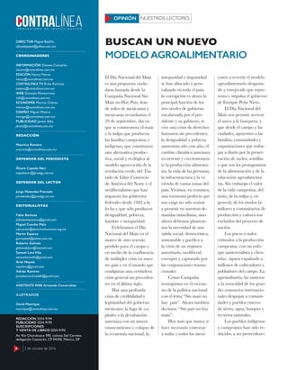 4 3 de octubre de 2016
DIRECTOR Miguel Badillo
oﬁciodepapel@yahoo.com.mx
COORDINADORES
INFORMACIÓN Zósimo Camacho
zosimo@contralinea.com.mx
EDICIÓN Nancy Flores
nancy@contralinea.com.mx
CONTRALÍNEA TV Érika Ramírez
esoemi@contralinea.com.mx
WEB Gonzalo Monterrosa
info@contralinea.com.mx
ECONOMÍA Marcos Chávez
marcos@contralinea.com.mx
DISEÑO Miguel Minero
mimiga@contralinea.com.mx
PUBLICIDAD Janett Alba
janett@contralinea.com.mx
REDACCIÓN
Mauricio Romero
mauricio@contralinea.com.mx
DEFENSOR DEL PERIODISTA
Álvaro Cepeda Neri
cepedaneri@prodigy.net.mx
DEFENSOR DEL LECTOR
Jorge Melendez Preciado
jamelendez@prodigy.net.mx
EDITORIALISTAS
Fabio Barbosa
fabiobarbosacano@gmail.com
Miguel Concha Malo
educacion@derechoshumanos.org.mx
Martín Esparza
garrasleo6@yahoo.com.mx
Roberto Galindo
galeondelsur@hotmail.com
Samuel Lara Villa
samuellaravilla@gmail.com
Ariel Noyola
noyolara@gmail.com
Adrián Ramírez
presidencia.limeddh@gmail.com
ASISTENTE WEB Armando Covarrubias
ILUSTRADOR
David Manrique
manrique@contralinea.com.mx
REDACCIÓN 5554-9194
PUBLICIDAD 5554-9193
SUSCRIPCIONES
Y VENTA DE LIBROS 5554-9192
Av. Río Churubusco 590, colonia Del Carmen,
delegación Coyoacán, CP 04100, México, DF
El Día Nacional del Maíz
es una propuesta ciuda-
dana lanzada desde la
Campaña Nacional Sin
Maíz no Hay País, don-
de miles de mexicanos y
mexicanas recordamos el
29 de septiembre, día en
que se conmemora el maíz
y la milpa que producen
las familias campesinas e
indígenas, que constituyen
una alternativa produc-
tiva, social y ecológica al
modelo agroecocida de la
revolución verde, del Tra-
tado de Libre Comercio
de América del Norte y el
neoliberalismo que han
impuesto los gobiernos
federales desde 1982 a la
fecha y que sólo producen
desigualdad, pobreza,
hambre e inseguridad.
Celebramos el Día
Nacional del Maíz en el
marco de otro sexenio
perdido para el campo y
en medio de la confluencia
de múltiples crisis en nues-
tro país y en el mundo que
configuran una verdadera
crisis general sin preceden-
tes en el último siglo.
Hay una profunda
crisis de credibilidad y
legitimidad del gobierno
mexicano; la fuga de ca-
pitales y la devaluación
amenaza con un mayor
estancamiento y colapso de
la economía nacional; la
inseguridad e impunidad
se han afincado y gene-
ralizado en todo el país;
la corrupción es ahora la
principal función de los
tres niveles de gobierno
encabezada por el pre-
sidente y su gabinete; se
vive una crisis de derechos
humanos sin precedentes;
la desigualdad y pobreza
aumentan año con año; el
cambio climático amenaza
recurrente y crecientemen-
te la producción alimenta-
ria, la vida de las personas,
la infraestructura y la vi-
vienda de vastas zonas del
país. Vivimos, en resumen,
una tormenta perfecta que
nos exige no sólo resistir
y persistir en nuestras de-
mandas inmediatas, sino
ahora debemos plantear-
nos la necesidad de una
salida social, democrática,
sustentable y pacífica a
la crisis de un régimen
autoritario, neoliberal,
corrupto y capturado por
las corporaciones trasna-
cionales.
Como Campaña
irrumpimos en el escena-
rio de la política nacional
con el lema “Sin maíz no
hay país”. Ahora también
decimos: “Sin país no hay
maíz”.
Hoy más que nunca se
hace necesario convocar
a todas y todos los mexi-
canos a revertir el modelo
agroalimentario desgasta-
do y envejecido que repre-
senta e impulsa el gobierno
de Enrique Peña Nieto.
El Día Nacional del
Maíz nos permite acercar
el surco a la banqueta, y
que desde el campo y las
ciudades, apoyemos a las
familias, comunidades y
organizaciones que traba-
jan a diario por la preser-
vación de suelos, semillas
y que son los protagonistas
de la alimentación y de la
educación agroalimenta-
ria. Sin embargo el valor
de la vida campesina, del
maíz, de la milpa y, en
general, de los modos fa-
miliares y comunitarios de
producción y cultura son
excluidos del proyecto de
nación.
Los pocos o nulos
estímulos a la producción
campesina, con un enfo-
que asistencialista y clien-
telar, siguen expulsado a
millones de cultivadores y
pobladores del campo. La
agroindustria, las mineras
y la voracidad de los gran-
des consorcios internacio-
nales despojan a comuni-
dades y pueblos enteros
de tierra, agua, bosques y
recursos naturales.
Los pueblos indígenas
y campesinos han sido re-
ducidos a ser proveedores
NUESTROS LECTORESOPINIÓN
MODELO AGROALIMENTARIO
BUSCAN UN NUEVO
4 3 de octubre de 2016
 