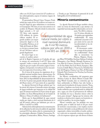 40 3 de octubre de 2016
INVESTIGACIÓN SEGURIDAD
cífico con 32 (25.2 por ciento) de 127 acuíferos es-
tán sobreexplotados, expone el máximo órgano de
fiscalización.
El geoestadista Manuel Llano Vázquez Prada
señala que cuatro de los 10 acuíferos con mayor ex-
tracción ilegal de agua subterránea se encuentran
en Guanajuato.“De éstos,el caso más extremo es el
acuífero de Pénjamo-Abasolo donde la extracción
ilegal asciende a 11 mil
721 litros cada segundo
(370 millones de metros
cúbicos anuales). El se-
gundo acuífero con mayor
extracción ilegal es el de
Cuautitlán-Pachuca, en el
Valle del Estado de Méxi-
co: de éste se extraen hasta
10 mil 749 litros cada se-
gundo ilegalmente.
En tercer lugar se en-
cuentra el acuífero princi-
pal de la Región Lagunera en Coahuila, del que
se extraen sin autorización 8 mil 977 litros cada
segundo”, indica a través de su análisis Extracción
ilegal de agua por acuífero.El motivo,según el inves-
tigador,corresponde a la ineficacia de los mecanis-
mos de inspección (Contralínea, 426).
En el tema de las presas, los organismos de se-
guridad nacional también hacen observaciones. En
el documento se establece que de febrero 2012 a fe-
brero 2013 la disponibilidad de almacenamiento de
41 de las 51 presas más grandes del país disminuyó
del 48 por ciento a 37.7 por ciento de su capacidad.
La Agenda Nacional de Riesgos advierte que “en
las presas del sistema Cutzamala existen descargas
de aguas residuales que impactan en la calidad del
agua.El sistema suministra el 23 por ciento de agua
potable a la Zona Metropolitana de la Ciudad de
México y Toluca (5 millones de habitantes)”.
Alerta que la disponibilidad de agua natural
media per cápita a nivel nacional disminuirá de 4
mil 90 metros cúbicos por habitante por año en
2010 a 3 mil 815 en 2030.
Ademásdelasobreexplotación,lacontaminación
delosafluenteshasidotemade análisis de seguridad
nacional. El Cisen alerta sobre la contaminación de
los principales afluentes: Grijalva-Usumacinta, Pa-
paloapan, Coatzacoalcos, Balsas, Pánuco, Santiago
y Tonalá, ya que “disminuye el potencial de la red
hidrográfica de 63 mil kilómetros”.
Minería contaminante
La Agenda Nacional de Riesgos también coloca,
entre sus temas de observación y que atentan a la
seguridad nacional,aquellos relacionados con la mi-
nería.“En 2012 se detecta-
ron 54 minas, ubicadas en
18 estados,que registraban
conflictividad. El tema
ambiental concentró el 67
por ciento de los casos de
inconformidad en los de-
sarrollos mineros”.
El documento contie-
ne un mapa de las mineras
“en conflictividad”. Entre
ellas se encuentran: La
Platosa, Mapimí, Duran-
go;Mina VII Saltillito,San Juan Sabinas,Coahuila;
Peñasquito y San Martín, Mazapil, Zacatecas; La
Luz, Real de Catorce, Zacatecas; San Xavier, Ce-
rro de San Pedro, San Luis Potosí; Actopan y Alto
Lucero,Caballo Blanco,Veracruz;LaTrinidad,San
José del Progreso, Oaxaca; Los Filos, El Bermejal,
Eduardo Neri,Guerrero;LasTruchas,Las Encinas,
El Baztán,Michoacán.
Jen Moore, coordinadora del programa para
América Latina de Alerta Minera Canadá (Mi-
ning Watch  Canada), dice en entrevista que las
leyes ambientales en México han sido hechas a
modo para la instalación de la gran minería.“Éstas,
permiten y legalizan una forma de destrucción del
medio ambiente que va perjudicando la calidad del
aire y agua; así como la permanencia de millones
de toneladas de roca y desechos tóxicos sobre la
tierra, para siempre”. Agrega que las mineras sólo
moderan su destrucción y saqueo con la presión so-
cial de los pueblos y las acciones legales.
Moore considera que “las pérdidas son muy
grandes, pues se habla de hasta el 20 por ciento
de territorio concesionado; y esto implica mucho:
deterioro del tejido social, proliferación del crimen
organizado y daños irreversibles al medio ambien-
te; y todo esto no responde a intereses sociales sino
a los de empresas rapaces que sólo llevan el dinero
La disponibilidad de agua
natural media per cápita a
nivel nacional disminuirá
de 4 mil 90 metros
cúbicos por año en 2010 a
3 mil 815 en 20303 mil 815 en 2030
 