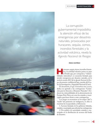 www.contralinea.com.mx 45
INVESTIGACIÓNSEGURIDAD
La corrupción
gubernamental imposibilita
la atención eficaz de las
emergencias por desastres
naturales, provocados por
huracanes, sequías, sismos,
incendios forestales y la
actividad volcánica, revela la
Agenda Nacional de Riesgos
H
uracanes,sequía,sismos,incendios foresta-
les y la actividad volcánica ponen en jaque
al Estado que, por corrupción y “vulnera-
bilidades sistemáticas”, se encuentra limitado para
atender emergencias por desastres naturales, así lo
revela la versión 2013 de la Agenda Nacional de Ries-
gos,documento confidencial bajo custodia del Cen-
tro de Investigación y Seguridad Nacional (Cisen).
El documento, al que Contralínea tuvo acceso,
dedica un apartado a las contingencias: “Limita-
ción para la Atención a Desastres Naturales”. Evi-
dencia las vulnerabilidades de la administración de
Enrique Peña Nieto,así como las estatales y muni-
cipales,para hacer frente a estas contingencias.
Los riesgos se encuentran en los rangos “alto”y
“medio” del parámetro de inteligencia, en ellos se
muestran las incapacidades y deficiencias:
1. Acciones limitadas de los gobiernos federales,
estatalesymunicipalesparaafrontarlascontingencias.
2. Uso político de autoridades estatales y mu-
nicipales en la distribución de recursos del fondo
de desastres.
ÉRIKA RAMÍREZ
BERNANDINOHERNÁNDEZ/CUARTOSCURO
 