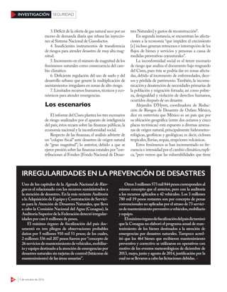 46 3 de octubre de 2016
INVESTIGACIÓN SEGURIDAD
3.Déficit de la oferta de gas natural seco por un
exceso de demanda diaria que rebasa las inyeccio-
nes al Sistema Nacional de Gasoductos.
4. Insuficientes instrumentos de transferencia
de riesgos para atender desastres de muy alta mag-
nitud.
5.Incremento en el número de magnitud de los
fenómenos naturales como consecuencia del cam-
bio climático.
6. Deficiente regulación del uso de suelo y del
desarrollo urbano que genere la multiplicación de
asentamientos irregulares en zonas de alto riesgo.
7.Limitados recursos humanos,técnicos y eco-
nómicos para atender emergencias.
Los escenarios
El informe del Cisen plantea los tres escenarios
de riesgo analizados por el aparato de inteligencia
del país; éstos recaen sobre las finanzas públicas, la
economía nacional y la inconformidad social.
Respecto de las finanzas, el análisis advierte de
un “colapso fiscal” ante desastres de origen natural
de “gran magnitud”; lo anterior, debido a que se
ejerce presión sobre las finanzas estatales por “con-
tribuciones al Fonden [Fondo Nacional de Desas-
tres Naturales] y gastos de reconstrucción”.
En segunda instancia, se encuentran las afecta-
ciones a la economía “que impiden el crecimiento
[e] incluso generan retrocesos e interrupción de los
flujos de bienes y servicios y personas a causa de
medidas preventivas coyunturales”.
La inconformidad social es el tercer escenario
de riesgo que analiza el documento bajo resguardo
del Cisen, pues ésta se podría dar en zonas afecta-
das, debido al incremento de enfermedades, dece-
sos y pérdida de patrimonio.También, la incomu-
nicación y desatención de necesidades primarias de
la población y migración forzada; así como pobre-
za, desigualdad y violación de derechos humanos,
ocurridos después de un desastre.
Alejandra D’Hyver, coordinadora de Reduc-
ción de Riesgos de Desastres de Oxfam México,
dice en entrevista que México es un país que por
su ubicación geográfica (entre dos océanos y cinco
placas tectónicas) está expuesto a diversas amena-
zas de origen natural, principalmente hidrometeo-
rológicas, geofísicas y geológicas; es decir, ciclones
tropicales,lluvias,sequía,erupciones volcánicas.
Estos fenómenos se han incrementado en fre-
cuencia e intensidad por el cambio climático,expli-
ca, “pero vemos que las vulnerabilidades que tiene
IRREGULARIDADES EN LA PREVENCIÓN DE DESASTRES
Uno de los capítulos de la Agenda Nacional de Ries-
gos es el relacionado con los recursos suministrados a
la atención de desastres. En la más reciente Auditoría
alaAdquisicióndeEquipoyContratacióndeServici-
os para la Atención de Desastres Naturales, que lleva
a cabo la Comisión Nacional del Agua (Conagua), la
AuditoríaSuperiordelaFederacióndetectóirregular-
idades por casi 6 millones de pesos.
El máximo órgano de fiscalización del país doc-
umentó en tres pliegos de observaciones probables
daños por 5 millones 910 mil 51 pesos; de los cuales,
2 millones 336 mil 207 pesos fueron por “concepto de
26serviciosdemantenimientodevehículos,mobiliar-
ioyequipodestinadoalaatencióndeemergenciaspor
desastres naturales sin tarjetas de control (bitácoras de
mantenimiento) de las áreas usuarias”.
Otros3millones573mil844pesoscorrespondenal
mismo concepto que el anterior, pero con la auditoría
a los recursos aplicados a 42 vehículos. Los 3 millones
780 mil 19 pesos restantes son por concepto de penas
convencionales no aplicadas por el atraso de 73 servici-
osdemantenimientopreventivoavehículos,mobiliario
y equipo.
Elmáximoórganodefiscalizacióndelpaísdictaminó
que la Conagua no elaboró el programa anual de man-
tenimiento de los bienes destinados a la atención de
emergencias por desastres naturales. Tampoco acred-
itó que los 464 bienes que recibieron mantenimiento
preventivo y correctivo se utilizaron en operativos con
motivo de los eventos meteorológicos de diciembre de
2013, mayo, junio y agosto de 2014, justificación por la
cualnose llevaron a cabolas licitaciones debidas.
 