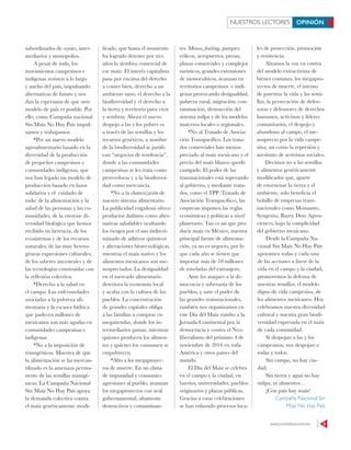 www.contralinea.com.mx 5
subordinados de coyotes, inter-
mediarios y monopolios.
A pesar de todo, los
movimientos campesinos e
indígenas resisten a lo largo
y ancho del país, impulsando
alternativas de futuro y nos
dan la esperanza de que otro
modelo de país es posible. Por
ello, como Campaña nacional
Sin Maíz No Hay País impul-
samos y trabajamos:
*Por un nuevo modelo
agroalimentario basado en la
diversidad de la producción
de pequeños campesinos y
comunidades indígenas, que
nos han legado un modelo de
producción basado en lazos
solidarios y el cuidado de
todo: de la alimentación y la
salud de las personas y las co-
munidades, de la enorme di-
versidad biológica que hemos
recibido en herencia, de los
ecosistemas y de los recursos
naturales; de las muy hetero-
géneas expresiones culturales;
de los saberes ancestrales y de
las tecnologías construidas con
la reflexión colectiva.
*Derecho a la salud en
el campo. Las enfermedades
asociadas a la pobreza ali-
mentaria y la escasez hídrica
que padecen millones de
mexicanos son más agudas en
comunidades campesinas e
indígenas.
*No a la imposición de
transgénicos. Muestra de que
la alimentación se ha mercan-
tilizado es la amenaza perma-
nente de las semillas transgé-
nicas. La Campaña Nacional
Sin Maíz No Hay País apoya
la demanda colectiva contra
el maíz genéticamente modi-
ficado, que hasta el momento
ha logrado detener por tres
años la siembra comercial de
ese maíz. El interés capitalista
pasa por encima del derecho
a comer bien, derecho a un
ambiente sano, el derecho a la
biodiversidad y el derecho a
la tierra y territorio para vivir
y sembrar. Ahora el nuevo
despojo a las y los pobres es
a través de las semillas y los
recursos genéticos, a nombre
de la biodiversidad se justifi-
can “negocios de tendencia”,
donde a las comunidades
campesinas se les trata como
proveedoras y a la biodiversi-
dad como mercancía.
*No a la chatarrización de
nuestro sistema alimentario.
La publicidad engañosa ofrece
productos dañinos como alter-
nativas saludables ocultando
los riesgos por el uso indiscri-
minado de aditivos químicos
y alteraciones biotecnológicas,
mientras el maíz nativo y los
alimentos mexicanos son me-
nospreciados. La desigualdad
en el mercado alimentario
deteriora la economía local
y acaba con la cultura de los
pueblos. La concentración
de grandes capitales obliga
a las familias a comprar en
megatiendas, donde los in-
termediarios ganan, mientras
quienes producen los alimen-
tos y quienes los consumen se
empobrecen.
*Alto a los megaproyec-
tos de muerte. En un clima
de impunidad y constantes
agresiones al pueblo, avanzan
los megaproyectos con aval
gubernamental, altamente
destructivos y contaminan-
tes. Minas, fracking, parques
eólicos, aeropuertos, presas,
plazas comerciales y complejos
turísticos, grandes extensiones
de monocultivos, avanzan en
territorios campesinos e indí-
genas provocando desigualdad,
pobreza rural, migración, con-
taminación, destrucción del
sistema milpa y de los modelos
maiceros locales o regionales.
*No al Tratado de Asocia-
ción Transpacífico. Los trata-
dos comerciales han menos-
preciado al maíz mexicano y el
precio del maíz blanco quedó
castigado. El poder de las
transnacionales está superando
al gobierno, y mediante trata-
dos, como el TPP (Tratado de
Asociación Transpacífico), las
empresas imponen las reglas
económicas y políticas a nivel
planetario. Tan es así que pro-
ducir maíz en México, nuestra
principal fuente de alimenta-
ción, ya no es negocio, por lo
que cada año se tienen que
importar más de 10 millones
de toneladas del extranjero.
Ante los ataques a la de-
mocracia y soberanía de los
pueblos, y ante el poder de
las grandes transnacionales,
también nos organizamos en
este Día del Maíz rumbo a la
Jornada Continental por la
democracia y contra el Neo-
liberalismo del próximo 4 de
noviembre de 2016 en toda
América y otros países del
mundo.
El Día del Maíz se celebra
en el campo y la ciudad, en
barrios, universidades, pueblos
originarios y plazas públicas.
Gracias a estas celebraciones
se han enlazado procesos loca-
les de protección, promoción
y resistencia.
Alzamos la voz en contra
del modelo extractivista de
bienes comunes, los megapro-
yectos de muerte, el intento
de patentar la vida y las semi-
llas, la persecución de defen-
soras y defensores de derechos
humanos, activistas y líderes
comunitarios, el despojo y
abandono al campo, el me-
nosprecio por la vida campe-
sina; así como la represión y
asesinato de activistas sociales.
Decimos no a las semillas
y alimentos genéticamente
modificados que, aparte
de envenenar la tierra y el
ambiente, solo beneficia el
bolsillo de empresas trans-
nacionales como Monsanto,
Syngenta, Bayer, Dow Agros-
ciences, bajo la complicidad
del gobierno mexicano.
Desde la Campaña Na-
cional Sin Maíz No Hay País
apoyamos todas y cada una
de las acciones a favor de la
vida en el campo y la ciudad,
promovemos la defensa de
nuestras semillas, el modelo
digno de vida campesina, de
los alimentos mexicanos. Hoy
celebramos nuestra diversidad
cultural y nuestra gran biodi-
versidad expresada en el maíz
de cada comunidad.
Si despojan a las y los
campesinos, nos despojan a
todas y todos.
Sin campo, no hay ciu-
dad.
Sin tierra y agua no hay
milpa, ni alimentos…
¡Con país hay maíz!
Campaña Nacional Sin
Maíz No Hay País
NUESTROS LECTORES OPINIÓN
 