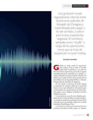 www.contralinea.com.mx 51
INVESTIGACIÓNSOCIEDAD
Una grabación revela
negociaciones internas entre
funcionarios policiales de
Atizapán de Zaragoza y
subordinados para pagar y
no ser corridos, y cobrar
para limpiar expedientes
negativos. El comisario,
señalado como “el jefe” a
cargo de las operaciones,
revira que se trata de
ataques por su buen trabajo
G
rabada en audio quedó la negociación
entre policías. Por un lado, el hombre
puede soltar la guillotina, o no, sobre los
elementos de la corporación; por el otro, la agente
emproblemada, pero aprobada por el propio co-
misario Eduardo González Castillo (“El Jefe” de
ambos) para recibir el favor de la justicia interna
de la Dirección de Seguridad Pública y Tránsito
del municipio de Atizapán de Zaragoza.
El uno, desde su posición de poder, regaña
y comprende la situación difícil de la potencial
cliente, a la vez que defiende la tarifa para limpiar
su historial; la otra, agradecida por la ayuda espe-
cial, regatea como cualquier ciudadano en busca
de librar la sanción.
La conversación entre Antonio Aguilar, presi-
dente de la Comisión de Honor y Justicia policia-
ca,y la agente implicada revela que el tema es bien
conocido por las autoridades superiores, incluida
la alcaldesa Ana Balderas Trejo.
Lo anterior lo confirma en entrevista el mismo
comisario González Castillo, quien, no obstante
MAURICIO ROMERO
CECILIAMARTÍNEZ
 