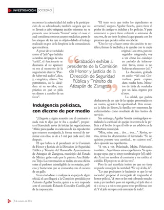 52 3 de octubre de 2016
INVESTIGACIÓN SOCIEDAD
reconocer la autenticidad del audio y la participa-
ción de su subordinado, también asegura que no
se llevará a cabo ninguna acción mientras no se
presente una denuncia “formal” sobre el caso, el
cual considera como un asunto mediático,parte de
los ataques de los que es objeto debido al trabajo
realizado en pos de la limpieza de la comandancia
que encabeza.
A pesar de ser señalado
como el “jefe” que indulta
a cambio del pago de una
“tarifa”, el funcionario se
desmarca al no aparecer
su voz al momento de la
negociación directa.“Pue-
de haber mil audios”,dice,
y, categórico, afirma: “no
permitimos, ni la alcal-
desa ni su servidor, una
práctica en que se pida
un dinero a cambio de un
favor”.
Indulgencia policiaca,
con diezmo de por medio
“¿Llegaste a algún acuerdo con el comisario o
nada más te dijo que te iba a ayudar?”, pregun-
ta el licenciado antes de iniciar las negociaciones.
“Mira: para ayudar en cada uno de los expedientes
que estamos manejando, la forma normal de ter-
minar con ellos, es de a 5 mil por cada uno”, dirá
después.
El que habla es el presidente de la Comisión
de Honor y Justicia de la Dirección de Seguridad
Pública y Tránsito del Honorable Ayuntamiento
de Atizapán de Zaragoza, municipio del Estado
de México gobernado por la panista Ana Balde-
ras Trejo.La conversación se realiza en una oficina
entre el parloteo ininteligible de secretarias, poli-
cías y burócratas que se enmaraña con el cacareo
de un gallo.
Si un ciudadano o cualquiera se queja de algún
oficial, el caso llegará a la Comisión presidida por
Antonio Aguilar Seseña, quien a su vez responde
ante el comisario Eduardo González Castillo, jefe
de la corporación.
“El trato sería que todos los expedientes se
cerrarían”, asegura Aguilar Seseña, quien tiene el
poder de castigar o indultar a los policías. Y para
convencer a quien tiene enfrente a animarse de
una vez, de un tirón le pinta lo qué pasaría con los
procesos que penden sobre su cabeza:
“Uno lo voy a hacer cerrar sin sanción: te no-
tifico, firmas de recibido, y te quedas con tu copia
original.Los otros,para no
seguirlos integrando, voy
a ver cómo los concluyo
en periodo de informa-
ción breve, como si no
hubieran elementos (sic).”
La discusión, grabada
en audio ─del cual Con-
tralínea posee copia─,
dura media hora. Minu-
tos de labia de vendedor
por un lado, regatos por
el otro.
La oficial, que podría
deshacerse de un tajo de las quejas presentadas en
su contra, agradece la oportunidad. Pero remar-
ca la falta de dinero, la familia por mantener, las
enfermedades como resultado de tres lustros de
servicio.
Sin embargo, Aguilar Seseña contragolpea se-
ñalando la cantidad de quejas en contra de la po-
licía y el hecho de que él sólo es un eslabón en la
estructura municipal.
“Mira, mira: una… dos… tres…”. Revisa, re-
visa, revisa los documentos el licenciado. “Yo no
quisiera ponerte una cantidad... ve cuántos son”,
dice ojeando los expedientes.
“A ver, a ver. Polarizado. Multa. Polarizado,
también... Aquí tienes estos expedientes. Yo quie-
ro que sepas que yo estoy nombrado por [el] cabil-
do. A mí me nombra el comisario y me ratifica el
cabildo. El proyecto es de los tres”.
Pero la casi expolicía insiste en que no tiene
ni puede conseguir la cantidad.“Yo voy al día, lic”.
“Lo que podríamos ir haciendo es que lo vas
sacando”, propone el encargado de resguardar el
honor policial.“A otros se les está cobrando mucho
más, y yo también paso mi reporte, y el jefe dice si
sí o si no, y a mí no me gusta tener problemas con
él.Y el jefe siempre está enterado de todo”.
Grabación exhibe al
presidente de la Comisión
de Honor y Justicia de la
Dirección de Seguridad
Pública y Tránsito de
Atizapán de ZaragozaAtizapán de Zaragoza
 