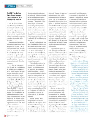 6 3 de octubre de 2016
Red TDT: A 2 años,
Ayotzinapa persiste
como emblema de la
lucha por la justicia
La falta de resolución del
caso Ayotzinapa resulta em-
blemática de la ineficacia y
corrupción imperantes en el
sistema de justicia, así como
de la creciente vinculación del
crimen organizado con actores
estatales en perjuicio de la
sociedad.
La tragedia de Iguala es
ilustrativa del fenómeno de la
desaparición forzada y de la
criminalización de la protesta
social. Es necesario un cambio
de actitud del Estado mexi-
cano hacia los aportes de la
justicia internacional, así como
hacia las víctimas y las per-
sonas defensoras de derechos
humanos.
A 2 años de la desapari-
ción forzada de 43 estudiantes
de la Escuela Normal Rural
[Raúl Isidro Burgos] de Ayot-
zinapa, ocurrida en Iguala
durante la noche del 26 y la
madrugada del 27 de septiem-
bre de 2014, la Red Nacional
de Organismos Civiles de
Derechos Humanos Todos
los Derechos para Todas y
Todos (Red TDT) exige el
pleno esclarecimiento de los
hechos. Ello implica tanto la
resolución jurídica del caso,
como la satisfacción de las de-
mandas de las familias que se
mantienen en su exigencia de
la presentación con vida de los
jóvenes normalistas.
Este lamentable caso es
un emblema de la ineficacia y
corrupción imperantes en el
sistema de justicia, así como
de la falta de voluntad política
de las más altas autoridades
de nuestro país para dar cer-
tidumbre a la sociedad. Cabe
destacar que garantizar el
acceso a la justicia para las
familias de estos jóvenes tras-
ciende su legítimo interés y se
ha convertido en una muestra
clara del nivel compromiso del
Estado mexicano con el acceso
a la justicia de la población en
general.
Resulta especialmente gra-
ve la comprobada vinculación
del crimen organizado con ac-
tores estatales en estos hechos.
Con ello se corrobora que se
trata de un crimen de Estado,
pues su probada vinculación
con los hechos no se omite por
la participación de actores del
crimen organizado.
Aún más, la connivencia
entre actores estatales y cri-
minales se configura como
un patrón de acción a nivel
municipal, estatal e incluso
probablemente a nivel federal,
según las investigaciones de
la Comisión Nacional de los
Derechos Humanos. La sola
inacción de los distintos niveles
de gobierno ante hechos tan
graves y contundentes implica
una responsabilidad ineludible
en términos de la legislación
nacional y del derecho in-
ternacional de los derechos
humanos.
En este sentido, Ayot-
zinapa resulta ser un caso
emblemático de la grave crisis
de derechos humanos que se
vive en México, pues resulta
ilustrativo no sólo del fenóme-
no de la desaparición forzada,
sino de la vinculación que este
ominoso tema tiene con la
criminalización de la protesta
social. Ello, en el contexto de
la poderosa movilización social
que se ha generado en torno al
tema, ha favorecido una mayor
comprensión entre las víctimas
de la llamada Guerra Sucia,
cuando el Estado criminalizó
a personas que luchaban por
la justicia social y las víctimas
recientes, cuando la tragedia
de la desaparición de personas
se generalizó de manera brutal
adquiriendo visos de tragedia
humanitaria.
Especialmente grave re-
sulta el desprecio del Estado
mexicano por los aportes de la
justicia internacional al mismo.
La confrontación del gobierno
con el Grupo Interdisciplinario
de Expertos Independientes
(GIEI) y con la Comisión
Interamericana de Derechos
Humanos (CIDH) son una
muestra clara de la intencio-
nalidad encubridora de las
acciones e investigaciones del
Estado mexicano al respecto
de este caso, y que son terri-
blemente parecidos a lo que
refieren víctimas de otros casos
menos visibles, pero no menos
importantes.
Y si ésa fue la reacción
contra actores de prestigio
internacional, mucho más
intensa y grave ha resultado
la campaña de desprestigio y
criminalización contra las per-
sonas defensoras involucradas
en este caso. Esto se suma a
un patrón que la Red TDT ha
detectado y denunciado en los
años recientes. Resulta funda-
mental que esta campaña sea
detenida de inmediato y que
se reconozca el derecho de las
víctimas a la justicia, la verdad
y la reparación, así como la
importancia de la aportación
de las organizaciones y perso-
nas para garantizar el acceso
a la justicia de sus defendidos,
así como el derecho a la ver-
dad de la sociedad toda.
En este sentido, y en el
contexto de este segundo ani-
versario, es cada vez más clara
la necesidad de que los hechos
de Iguala sean esclarecidos
como un primer paso para
recuperar la confianza en las
instituciones del Estado.
Red Nacional de Orga-
nismos Civiles de Derechos
Humanos
“Todos los Derechos para
Todas y Todos”
(conformada por 80 orga-
nizaciones en 21 estados de la
República mexicana):Agenda
LGBT (Estado de México);
Alianza Sierra Madre,A.C.
(Chihuahua);Asistencia Legal
por los Derechos Humanos,
A.C. (AsiLegal) (Ciudad de
México);Asociación Jalisciense
de Apoyo a los Grupos Indíge-
nas,A.C. (AJAGI) (Guadalajara,
Jal.); Bowerasa,A.C.“Haciendo
Camino” (Chihuahua, Chih.);
Casa del Migrante Saltillo
(Saltillo, Coah.); Católicas por
el Derecho a Decidir,A.C.
(Ciudad de México); Centro
“Fray Julián Garcés” Derechos
Humanos y Desarrollo Local,
A. C. (Tlaxcala,Tlax.); Centro
de Apoyo alTrabajador,A.C.
(CAT) (Ciudad de México);
Centro de Derechos Humanos
“Don Sergio” (Jiutepec, Mor.);
Centro de Derechos Humanos
NUESTROS LECTORESOPINIÓN
 