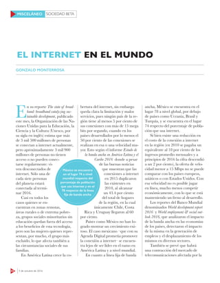SOCIEDAD BETA
64 3 de octubre de 2016
MISCELÁNEO
E
n su reporte The state of broad-
band: broadband catalyzing sus-
tainable development, publicado
este mes, la Organización de las Na-
ciones Unidas para la Educación, la
Ciencia y la Cultura (Unesco, por
su sigla en inglés) estima que más
de 3 mil 500 millones de personas
se conectan a internet actualmente,
pero aproximadamente 3 mil 900
millones de personas no tienen
acceso o no pueden conec-
tarse regularmente: vi-
ven desconectados de
internet. Sólo una de
cada siete personas
del planeta estará
conectada al termi-
nar 2016.
Casi en todos los
casos quienes se en-
cuentran en zonas remotas,
áreas rurales o de extrema pobre-
za, grupos sociales minoritarios sin
educación quedan fuera del acceso
a los beneficios de esta tecnología,
pero son las mujeres quienes repre-
sentan, por mucho, el grupo más
excluido, lo que afecta también a
las circunstancias sociales de sus
familias.
En América Latina crece la co-
bertura del internet, sin embargo
queda clara la limitación y malos
servicios, pues ningún país de la re-
gión tiene al menos 5 por ciento de
sus conexiones con más de 15 mega
bits por segundo, cuando en los
países desarrollados por lo menos el
50 por ciento de las conexiones se
realizan en esa o una velocidad ma-
yor. Esto según el informe Estado de
la banda ancha en América Latina y el
Caribe 2016 donde a pesar
de las buenas noticias
que muestran que las
conexiones a internet
en 2015 duplicaron
las existentes en
2010, al alcanzar
un 43.4 por ciento
del total de hogares
de la región, en la cual
únicamente Chile, Costa
Rica y Uruguay llegaron al 60
por ciento.
Países como México no han lo-
grado mostrar un crecimiento exi-
toso. El caso mexicano –que con su
Agenda Digital prometía promover
la conexión a internet– se encuen-
tra lejos de ser líder en el ramo en
América Latina y a nivel mundial.
En cuanto a línea fija de banda
ancha, México se encuentra en el
lugar 78 a nivel global, por debajo
de países como Ucrania, Brasil y
Turquía, y se encuentra en el lugar
74 respecto del porcentaje de pobla-
ción que usa internet.
Si bien existe una reducción en
el costo de la conexión a internet
en la región (en 2010 se pagaba un
equivalente al 18 por ciento de los
ingresos promedio mensuales y a
principios de 2016 la cifra descendió
a un 2 por ciento), la oferta de velo-
cidad menor a 15 Mbps no se puede
comparar con los países europeos,
asiáticos o con Estados Unidos. Con
esa velocidad no es posible jugar
en línea, mucho menos competir
económicamente, con lo que se está
manteniendo un freno al desarrollo.
Los reportes del Banco Mundial
denominados World development report
2016 y World employment & social out-
look 2016, que analizaron el impacto
de la banda ancha en las economías
de los países, detectaron el impacto
de la misma en la generación de
empleos y el desplazamiento de los
mismos en diversos sectores.
También se prevé que habrá
una contracción del mercado de
telecomunicaciones afectada por la
EL INTERNET EN EL MUNDO
GONZALO MONTERROSA
México se encuentra
en el lugar 74 a nivel
mundial respecto del
porcentaje de población
que usa internet y en el
78 respecto de la línea
fija de banda ancha
 