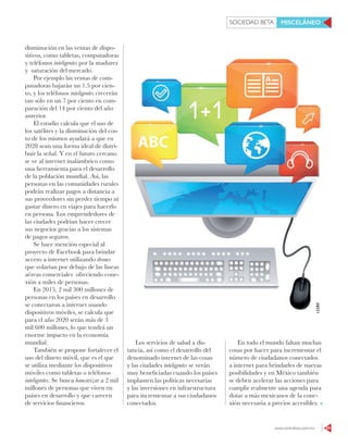 www.contralinea.com.mx 65
SOCIEDAD BETA MISCELÁNEO
disminución en las ventas de dispo-
sitivos, como tabletas, computadoras
y teléfonos inteligentes por la madurez
y saturación del mercado.
Por ejemplo las ventas de com-
putadoras bajarán un 1.5 por cien-
to, y los teléfonos inteligentes crecerán
tan sólo en un 7 por ciento en com-
paración del 14 por ciento del año
anterior.
El estudio calcula que el uso de
los satélites y la disminución del cos-
to de los mismos ayudará a que en
2028 sean una forma ideal de distri-
buir la señal. Y en el futuro cercano
se ve al internet inalámbrico como
una herramienta para el desarrollo
de la población mundial. Así, las
personas en las comunidades rurales
podrán realizar pagos a distancia a
sus proveedores sin perder tiempo ni
gastar dinero en viajes para hacerlo
en persona. Los emprendedores de
las ciudades podrían hacer crecer
sus negocios gracias a los sistemas
de pagos seguros.
Se hace mención especial al
proyecto de Facebook para brindar
acceso a internet utilizando drones
que volarían por debajo de las líneas
aéreas comerciales ofreciendo cone-
xión a miles de personas.
En 2015, 2 mil 300 millones de
personas en los países en desarrollo
se conectaron a internet usando
dispositivos móviles, se calcula que
para el año 2020 serán más de 3
mil 600 millones, lo que tendrá un
enorme impacto en la economía
mundial.
También se propone fortalecer el
uso del dinero móvil, que es el que
se utiliza mediante los dispositivos
móviles como tabletas o teléfonos
inteligentes. Se busca bancarizar a 2 mil
millones de personas que viven en
países en desarrollo y que carecen
de servicios financieros.
123RF
Los servicios de salud a dis-
tancia, así como el desarrollo del
denominado internet de las cosas
y las ciudades inteligentes se verán
muy beneficiadas cuando los países
implanten las políticas necesarias
y las inversiones en infraestructura
para incrementar a sus ciudadanos
conectados.
En todo el mundo faltan muchas
cosas por hacer para incrementar el
número de ciudadanos conectados
a internet para brindarles de nuevas
posibilidades y en México también
se deben acelerar las acciones para
cumplir realmente una agenda para
dotar a más mexicanos de la cone-
xión necesaria a precios accesibles.
 