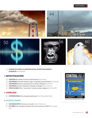 CONTENIDO
ANÁLISIS
INTERNACIONAL Siria, sin esperanza para la paz Thierry Meyssan/Red Voltaire60
INVESTIGACIÓN
PORTADA Derrumbado, el sistema de salud mexicano Érika Ramírez
SEGURIDAD Catástrofe ambiental, riesgo a la seguridad nacional de México Érika Ramírez
SEGURIDAD Desastres naturales frente a la ineficacia del Estado Érika Ramírez
SOCIEDAD Extorsión interpolicial en Atizapán de Zaragoza Mauricio Romero
LÍNEA GLOBAL África: “conservación” armada, amenaza a indígenas Zahra Moloo/IPS
28
36
44
50
56
MISCELÁNEO
SOCIEDAD BETA El internet en el mundo Gonzalo Monterrosa
EX LIBRIS Con la perspectiva histórica de la crisis económica de 1929 Álvaro Cepeda
Neri
64
66
4436
50 6056
www.contralinea.com.mx 9
Ilustración de portada: Miguel Minero y 123RF
EUROPA NO LOGRA LA ARMONÍA SOCIAL ENTRE MUSULMANES Y
EUROPEOS Rose Delaney/PL
26
 