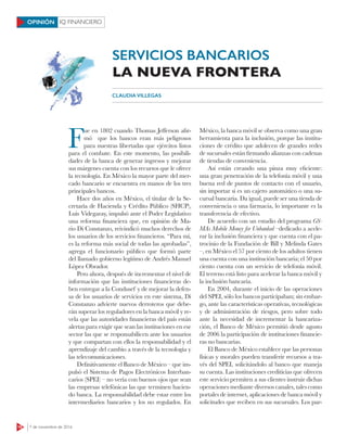 16 7 de noviembre de 2016
IQ FINANCIEROOPINIÓN
F
ue en 1802 cuando Thomas Jefferson afir-
mó que los bancos eran más peligrosos
para nuestras libertadas que ejércitos listos
para el combate. En este momento, las posibili-
dades de la banca de generar ingresos y mejorar
sus márgenes cuenta con los recursos que le ofrece
la tecnología. En México la mayor parte del mer-
cado bancario se encuentra en manos de los tres
principales bancos.
Hace dos años en México, el titular de la Se-
cretaría de Hacienda y Crédito Público (SHCP),
Luis Videgaray, impulsó ante el Poder Legislativo
una reforma financiera que, en opinión de Ma-
rio Di Constanzo, reivindicó muchos derechos de
los usuarios de los servicios financieros. “Para mí,
es la reforma más social de todas las aprobadas”,
agrega el funcionario público que formó parte
del llamado gobierno legítimo de Andrés Manuel
López Obrador.
Pero ahora, después de incrementar el nivel de
información que las instituciones financieras de-
ben entregar a la Condusef y de mejorar la defen-
sa de los usuarios de servicios en este sistema, Di
Constanzo advierte nuevos derroteros que debe-
rán superar los reguladores en la banca móvil y re-
vela que las autoridades financieras del país están
alertas para exigir que sean las instituciones en ese
sector las que se responsabilicen ante los usuarios
y que compartan con ellos la responsabilidad y el
aprendizaje del cambio a través de la tecnología y
las telecomunicaciones.
Definitivamente el Banco de México – que im-
pulsó el Sistema de Pagos Electrónicos Interban-
carios (SPEI) – no vería con buenos ojos que sean
las empresas telefónicas las que terminen hacien-
do banca. La responsabilidad debe estar entre los
intermediarios bancarios y los no regulados. En
México, la banca móvil se observa como una gran
herramienta para la inclusión, porque las institu-
ciones de crédito que adolecen de grandes redes
de sucursales están firmando alianzas con cadenas
de tiendas de conveniencia.
Así están creando una pinza muy eficiente:
una gran penetración de la telefonía móvil y una
buena red de puntos de contacto con el usuario,
sin importar si es un cajero automático o una su-
cursal bancaria. Da igual, puede ser una tienda de
conveniencia o una farmacia, lo importante es la
transferencia de efectivo.
De acuerdo con un estudio del programa GS-
MAs Mobile Money for Unbanked –dedicado a acele-
rar la inclusión financiera y que cuenta con el pa-
trocinio de la Fundación de Bill y Melinda Gates
–, en México el 57 por ciento de los adultos tienen
una cuenta con una institución bancaria; el 50 por
ciento cuenta con un servicio de telefonía móvil.
El terreno está listo para acelerar la banca móvil y
la inclusión bancaria.
En 2004, durante el inicio de las operaciones
del SPEI, sólo los bancos participaban; sin embar-
go, ante las características operativas, tecnológicas
y de administración de riesgos, pero sobre todo
ante la necesidad de incrementar la bancariza-
ción, el Banco de México permitió desde agosto
de 2006 la participación de instituciones financie-
ras no bancarias.
El Banco de México establece que las personas
físicas y morales pueden transferir recursos a tra-
vés del SPEI, solicitándolo al banco que maneja
su cuenta. Las instituciones crediticias que ofrecen
este servicio permiten a sus clientes instruir dichas
operaciones mediante diversos canales, tales como
portales de internet, aplicaciones de banca móvil y
solicitudes que reciben en sus sucursales. Los par-
CLAUDIA VILLEGAS
SERVICIOS BANCARIOS
LA NUEVA FRONTERA
 