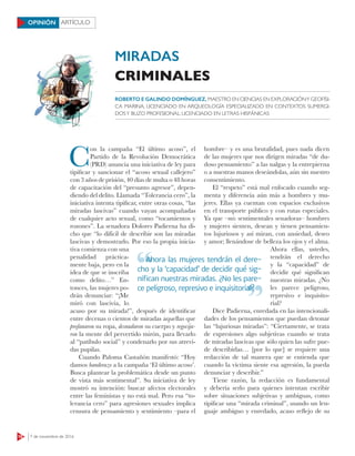 18 7 de noviembre de 2016
ARTÍCULOOPINIÓN
C
on la campaña “El último acoso”, el
Partido de la Revolución Democrática
(PRD) anuncia una iniciativa de ley para
tipificar y sancionar el “acoso sexual callejero”
con 3 años de prisión, 40 días de multa o 48 horas
de capacitación del “presunto agresor”, depen-
diendo del delito. Llamada “Tolerancia cero”, la
iniciativa intenta tipificar, entre otras cosas, “las
miradas lascivas” cuando vayan acompañadas
de cualquier acto sexual, como “tocamientos y
rozones”. La senadora Dolores Padierna ha di-
cho que “lo difícil de describir son las miradas
lascivas y demostrarlo. Por eso la propia inicia-
tiva comienza con una
penalidad práctica-
mente baja, pero en la
idea de que se inscriba
como delito…” En-
tonces, las mujeres po-
drán denunciar: “¡Me
miró con lascivia, lo
acuso por su mirada!”, después de identificar
entre decenas o cientos de miradas aquellas que
profanaron su ropa, desnudaron su cuerpo y regocija-
ron la mente del pervertido mirón, para llevarlo
al “patíbulo social” y condenarlo por sus atrevi-
das pupilas.
Cuando Paloma Castañón manifestó: “Hoy
damos banderazo a la campaña ‘El último acoso’.
Busca plantear la problemática desde un punto
de vista más sentimental”. Su iniciativa de ley
mostró su intención: buscar afectos electorales
entre las feministas y no está mal. Pero esa “to-
lerancia cero” para agresiones sexuales implica
censura de pensamiento y sentimiento –para el
hombre– y es una brutalidad, pues nada dicen
de las mujeres que nos dirigen miradas “de du-
doso pensamiento” a las nalgas y la entrepierna
o a nuestras manos deseándolas, aún sin nuestro
consentimiento.
El “respeto” está mal enfocado cuando seg-
menta y diferencia aún más a hombres y mu-
jeres. Ellas ya cuentan con espacios exclusivos
en el transporte público y con rutas especiales.
Ya que –mis sentimentales senadoras– hombres
y mujeres sienten, desean y tienen pensamien-
tos lujuriosos y así miran, con ansiedad, deseo
y amor; llenándose de belleza los ojos y el alma.
Ahora ellas, ustedes,
tendrán el derecho
y la “capacidad” de
decidir qué significan
nuestras miradas. ¿No
les parece peligroso,
represivo e inquisito-
rial?
Dice Padierna, enredada en las intencionali-
dades de los pensamientos que puedan detonar
las “lujuriosas miradas”: “Ciertamente, se trata
de expresiones algo subjetivas cuando se trata
de miradas lascivas que sólo quien las sufre pue-
de describirlas… [por lo que] se requiere una
redacción de tal manera que se entienda que
cuando la víctima siente esa agresión, la pueda
denunciar y describir.”
Tiene razón, la redacción es fundamental
y debería serlo para quienes intentan escribir
sobre situaciones subjetivas y ambiguas, como
tipificar una “mirada criminal”, usando un len-
guaje ambiguo y enredado, acaso reflejo de su
ROBERTO E GALINDO DOMÍNGUEZ, MAESTRO EN CIENCIAS EN EXPLORACIÓNY GEOFÍSI-
CA MARINA, LICENCIADO EN ARQUEOLOGÍA ESPECIALIZADO EN CONTEXTOS SUMERGI-
DOSY BUZO PROFESIONAL; LICENCIADO EN LETRAS HISPÁNICAS
Ahora las mujeres tendrán el dere-
cho y la ‘capacidad’ de decidir qué sig-
niﬁcan nuestras miradas. ¿No les pare-
ce peligroso, represivo e inquisitorial?
Ahora las mujeres tendrán el dere-
ce peligroso, represivo e inquisitorial?
MIRADAS
CRIMINALES
 