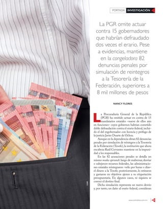 www.contralinea.com.mx 29
INVESTIGACIÓNPORTADA
La PGR omite actuar
contra 15 gobernadores
que habrían defraudado
dos veces el erario. Pese
a evidencias, mantiene
en la congeladora 82
denuncias penales por
simulación de reintegros
a la Tesorería de la
Federación, superiores a
8 mil millones de pesos
L
a Procuraduría General de la República
(PGR) ha omitido actuar en contra de 15
mandatarios estatales –nueve de ellos aún
en funciones– cuyos gobiernos habrían cometido
doble defraudación contra el erario federal,inclui-
do el del exgobernador con licencia y prófugo de
la justicia Javier Duarte de Ochoa.
Aunque en la dependencia obran 82 denuncias
penales por simulación de reintegros a la Tesorería
de la Federación (Tesofe),la institución que ahora
encabeza Raúl Cervantes mantiene en la impuni-
dad a los responsables.
En las 82 acusaciones penales se detalla un
mismo modus operandi: luego de malversar,desviar
o subejercer recursos federales, las administracio-
nes estatales reintegraron –sólo por horas o días–
el dinero a la Tesofe; posteriormente, lo retiraron
y gastaron en objetivos ajenos a su etiquetación
presupuestaria. En algunos casos, ni siquiera se
conoce el destino final.
Dicha simulación representa un nuevo desvío
y, por tanto, un daño al erario federal, consideran
NANCY FLORES
123RF
 