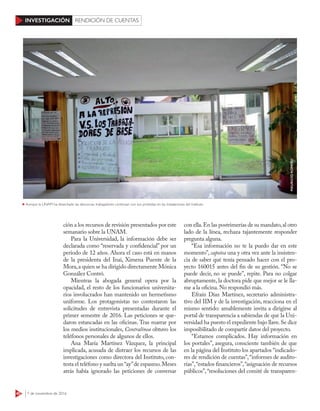 40 7 de noviembre de 2016
INVESTIGACIÓN RENDICIÓN DE CUENTAS
ción a los recursos de revisión presentados por este
semanario sobre la UNAM.
Para la Universidad, la información debe ser
declarada como “reservada y confidencial” por un
periodo de 12 años. Ahora el caso está en manos
de la presidenta del Inai, Ximena Puente de la
Mora,a quien se ha dirigido directamente Mónica
González Contró.
Mientras la abogada general opera por la
opacidad, el resto de los funcionarios universita-
rios involucrados han mantenido un hermetismo
uniforme. Los protagonistas no contestaron las
solicitudes de entrevista presentadas durante el
primer semestre de 2016. Las peticiones se que-
daron estancadas en las oficinas. Tras marrar por
los medios institucionales, Contralínea obtuvo los
teléfonos personales de algunos de ellos.
Ana María Martínez Vázquez, la principal
implicada, acusada de distraer los recursos de las
investigaciones como directora del Instituto, con-
testa el teléfono y suelta un“ay”de espasmo.Meses
atrás había ignorado las peticiones de conversar
con ella.En las postrimerías de su mandato,al otro
lado de la línea, rechaza tajantemente responder
pregunta alguna.
“Esa información no te la puedo dar en este
momento”, capotea una y otra vez ante la insisten-
cia de saber qué tenía pensado hacer con el pro-
yecto 160015 antes del fin de su gestión. “No se
puede decir, no se puede”, repite. Para no colgar
abruptamente, la doctora pide que mejor se le lla-
me a la oficina. No respondió más.
Efraín Díaz Martínez, secretario administra-
tivo del IIM y de la investigación, reacciona en el
mismo sentido: amablemente invita a dirigirse al
portal de transparencia a sabiendas de que la Uni-
versidad ha puesto el expediente bajo llave.Se dice
imposibilitado de compartir datos del proyecto.
“Estamos complicados. Hay información en
los portales”, asegura, consciente también de que
en la página del Instituto los apartados “indicado-
res de rendición de cuentas”,“informes de audito-
rías”,“estados financieros”,“asignación de recursos
públicos”,“resoluciones del comité de transparen-
Aunque la UNAM ha desechado las denuncias, trabajadores continúan con sus protestas en las instalaciones del Instituto
MAURICIOROMERO
 