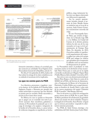 50 7 de noviembre de 2016
INVESTIGACIÓN CONTRAGOLPE
formación sistemática y directa a la sociedad, para
dar cuenta de sus actividades”(Ley Orgánica de la
Procuraduría General de la República,artículo 5).
Por ello,el 7 de septiembre de 2016,el pleno del
Inai ordenó la entrega de los datos estadísticos; eso
sí,cuidando el anonimato de los implicados.
Lo que no existe para la PGR
Los directivos, promotores y jugadores –nun-
ca los dueños– de los futboles de Colombia, Italia,
Inglaterra, España o Alemania, por ejemplo, han
estado inmiscuidos en procesos que han derivado
en prisión para los acusados. Desde narcotráfico y
lavado de dinero hasta abuso sexual.
En México, los casos se quedan en llamaradas
que se apagan con un escándalo más entre la pu-
drición nacional. Ante micrófonos, grabadoras y
cámaras, la Procuraduría ha perjurado que se en-
carga de investigar a los equipos e integrantes de
la familia de la Femexfut; ahora, y a pesar incluso
de evidencias integradas en expedientes ya hechos
públicos, niega tácitamente ha-
ber visto caso alguno relacionado
con delincuencia organizada.
Así, los asuntos aparente-
mente iniciados durante el pe-
riodo de Jesús Murillo Karam
no existieron más en la era de su
sucesora, Arely Gómez Gonzá-
lez, recientemente removida del
cargo.
El caso Oceanografía-Ama-
do Yáñez, que arrastró al Que-
rétaro de la llamada Liga MX
y a los Delfines de Ciudad del
Carmen de la división próxima
inferior, ha sido uno de los más
resonados en lo que va de la ad-
ministración de Enrique Peña
Nieto. En diciembre de 2015,
Contralínea publicó el expedien-
te del aseguramiento del conjun-
to gallero por orden de la propia
PGR para indagar los indicios
que apuntaban que el empresario
lo utilizaba como un mecanismo
de blanqueamiento de capitales.
La Procuraduría estuvo al pendiente en todo
momento, incluso en la devolución al hoy encarce-
lado Yáñez Osuna para su venta por la vía rápida
a la familia encabezada por Olegario Váquez Raña
(“Gallos Blancos,balón enlodado”,Contralínea 467).
Aún está en curso una denuncia presentada por
Héctor Pérez Rojano e Inés Sáinz en contra de la
SEIDO de la PGR y del Servicio de Administra-
ción y Enajenación de Bienes de la Secretaría de
Hacienda y Crédito Público por su papel determi-
nante en beneficio de Amado Yáñez y sobre todo
de los nuevos propietarios del equipo (“Admitirá
PGR 19 pruebas”,Abel Barajas,Reforma).
Pues en tal asunto no se abrió una averiguación
previa, asienta ahora la PGR. Por su parte, Decio
de María,presidente de la Federación,ha guardado
silencio aun siendo otro de los señalados.Tampoco
la abogada de la Femexfut,Anna Peniche –al igual
que la entonces procuradora– respondió la solici-
tud de entrevista presentada.
“La PGR, de Arely Gómez, investiga a los
exfutbolistas del Club América Juan Carlos Medi-
La PGR asegura haber abierto únicamente nueve averiguaciones previas de 2012 a la fecha: cinco sobre presuntas faltas a la Ley
de la Propiedad Industrial, es decir piratería
 