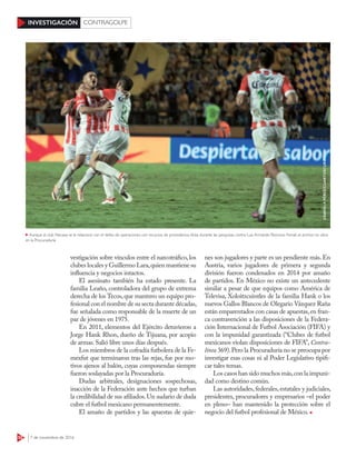 52 7 de noviembre de 2016
INVESTIGACIÓN CONTRAGOLPE
vestigación sobre vínculos entre el narcotráfico, los
clubes locales y Guillermo Lara,quien mantiene su
influencia y negocios intactos.
El asesinato también ha estado presente. La
familia Leaño, controladora del grupo de extrema
derecha de los Tecos,que mantuvo un equipo pro-
fesional con el nombre de su secta durante décadas,
fue señalada como responsable de la muerte de un
par de jóvenes en 1975.
En 2011, elementos del Ejército detuvieron a
Jorge Hank Rhon, dueño de Tijuana, por acopio
de armas.Salió libre unos días después.
Los miembros de la cofradía futbolera de la Fe-
mexfut que terminaron tras las rejas, fue por mo-
tivos ajenos al balón, cuyas componendas siempre
fueron soslayadas por la Procuraduría.
Dudas arbitrales, designaciones sospechosas,
inacción de la Federación ante hechos que turban
la credibilidad de sus afiliados.Un sudario de duda
cubre el futbol mexicano permanentemente.
El amaño de partidos y las apuestas de quie-
nes son jugadores y parte es un pendiente más. En
Austria, varios jugadores de primera y segunda
división fueron condenados en 2014 por amaño
de partidos. En México no existe un antecedente
similar a pesar de que equipos como América de
Televisa, Xoloitzcuintles de la familia Hank o los
nuevos Gallos Blancos de Olegario Vázquez Raña
están emparentados con casas de apuestas,en fran-
ca contravención a las disposiciones de la Federa-
ción Internacional de Futbol Asociación (FIFA) y
con la impunidad garantizada (“Clubes de futbol
mexicanos violan disposiciones de FIFA”, Contra-
línea 369).Pero la Procuraduría no se preocupa por
investigar esas cosas ni al Poder Legislativo tipifi-
car tales temas.
Los casos han sido muchos más,con la impuni-
dad como destino común.
Las autoridades, federales, estatales y judiciales,
presidentes, procuradores y empresarios –el poder
en pleno– han mantenido la protección sobre el
negocio del futbol profesional de México.
Aunque al club Necaxa se le relacionó con el delito de operaciones con recursos de procedencia ilícita durante las pesquisas contra Luis Armando Reynoso Femat, el archivo no obra
en la Procuraduría
GABRIELAPÉREZ/CUARTOSCURO
 