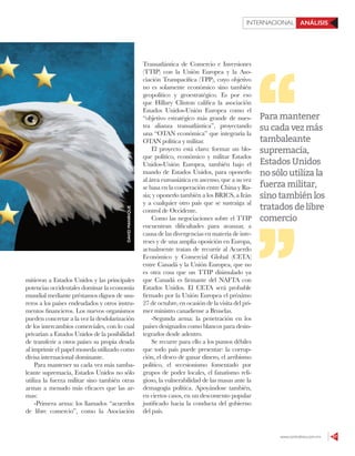 www.contralinea.com.mx 57
INTERNACIONAL ANÁLISIS
DAVIDMANRIQUE
mitieron a Estados Unidos y las principales
potencias occidentales dominar la economía
mundial mediante préstamos dignos de usu-
reros a los países endeudados y otros instru-
mentos financieros. Los nuevos organismos
pueden concretar a la vez la desdolarización
de los intercambios comerciales, con lo cual
privarían a Estados Unidos de la posibilidad
de transferir a otros países su propia deuda
al imprimir el papel moneda utilizado como
divisa internacional dominante.
Para mantener su cada vez más tamba-
leante supremacía, Estados Unidos no sólo
utiliza la fuerza militar sino también otras
armas a menudo más eficaces que las ar-
mas:
-Primera arma: los llamados “acuerdos
de libre comercio”, como la Asociación
Transatlántica de Comercio e Inversiones
(TTIP) con la Unión Europea y la Aso-
ciación Transpacífica (TPP), cuyo objetivo
no es solamente económico sino también
geopolítico y geoestratégico. Es por eso
que Hillary Clinton califica la asociación
Estados Unidos-Unión Europea como el
“objetivo estratégico más grande de nues-
tra alianza transatlántica”, proyectando
una “OTAN económica” que integraría la
OTAN política y militar.
El proyecto está claro: formar un blo-
que político, económico y militar Estados
Unidos-Unión Europea, también bajo el
mando de Estados Unidos, para oponerlo
al área euroasiática en ascenso, que a su vez
se basa en la cooperación entre China y Ru-
sia; y oponerlo también a los BRICS, a Irán
y a cualquier otro país que se sustraiga al
control de Occidente.
Como las negociaciones sobre el TTIP
encuentran dificultades para avanzar, a
causa de las divergencias en materia de inte-
reses y de una amplia oposición en Europa,
actualmente tratan de recurrir al Acuerdo
Económico y Comercial Global (CETA)
entre Canadá y la Unión Europea, que no
es otra cosa que un TTIP disimulado ya
que Canadá es firmante del NAFTA con
Estados Unidos. El CETA será probable
firmado por la Unión Europea el próximo
27 de octubre, en ocasión de la visita del pri-
mer ministro canadiense a Bruselas.
-Segunda arma: la penetración en los
países designados como blancos para desin-
tegrarlos desde adentro.
Se recurre para ello a los puntos débiles
que todo país puede presentar: la corrup-
ción, el deseo de ganar dinero, el arribismo
político, el secesionismo fomentado por
grupos de poder locales, el fanatismo reli-
gioso, la vulnerabilidad de las masas ante la
demagogia política. Apoyándose también,
en ciertos casos, en un descontento popular
justificado hacia la conducta del gobierno
del país.
Paramantener
sucadavezmás
tambaleante
supremacía,
EstadosUnidos
nosóloutilizala
fuerzamilitar,
sinotambiénlos
tratadosdelibre
comercio
 