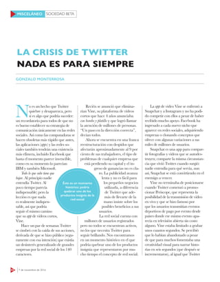 SOCIEDAD BETA
64 7 de noviembre de 2016
MISCELÁNEO
N
o es un hecho que Twitter
quiebre y desaparezca, pero
sí es algo que podría suceder:
un recordatorio para todos de que no
es bueno establecer su estrategia de
comunicación únicamente en las redes
sociales. Así como las computadoras se
hacen obsoletas más rápido que antes,
las aplicaciones (apps) y las redes so-
ciales también tendrán una existencia
más efímera, incluido Facebook que
hasta el momento parece invencible,
como en su momento lo parecían
IBM y también Microsoft.
Todo lo que sube tiene que
bajar. Al principio nadie
entendía Twitter. Al
poco tiempo parecía
indispensable; pero la
lección es que nada
es realmente indispen-
sable, así que podría
seguir el mismo camino
que su app de videos cortos,
Vine.
Hace un par de semanas Twitter
se cimbró con la caída de sus acciones,
derivada de que se hizo público (segu-
ramente con esa intención) que existía
un desinterés generalizado de grandes
empresas por la red social de los 140
caracteres.
Recién se anunció que elimina-
rían Vine, su plataforma de videos
cortos que hace 4 años anunciaba
con bombo y platillo y que logró llamar
la atención de millones de personas.
“Un paso en la dirección correcta”,
decían todos.
Ahora se encuentra en una franca
reestructuración con despidos que
afectarán aproximadamente al 9 por
ciento de sus trabajadores, el tipo de
problemas de cualquier empresa que
está perdiendo su capital y el in-
greso de ganancias no es cla-
ro. La publicidad avanza
lenta y no es fácil para
los pequeños negocios
utilizarla, a diferencia
de Twitter que ade-
más de llevarte de la
mano insiste sobre los
posibles beneficios a sus
usuarios.
La red social cuenta con
millones de usuarios registrados
pero no todos se encuentran activos,
no los que necesita Twitter para
seguir brillando. Nos encontramos
en un momento histórico en el que
podría quebrar uno de los productos
insignia que representaron por mu-
cho tiempo el concepto de red social.
La app de video Vine se enfrentó a
Snapchat y a Instagram y no ha podi-
do competir con ellos a pesar de haber
recibido mucho apoyo. Facebook ha
ingresado a cada nuevo nicho que
aparece en redes sociales, adquiriendo
empresas o clonando conceptos que
ofrece con algunas variaciones a sus
miles de millones de usuarios.
Snapchat es una app para compar-
tir fotografías y videos que se autodes-
truyen; comparte la misma circunstan-
cia que vivió Twitter cuando surgió:
nadie entendía para qué servía, aun
así, Snapchat se está convirtiendo en el
enemigo a vencer.
Vine no terminaba de posicionarse
cuando Twitter comenzó a promo-
cionar Periscope, que representa la
posibilidad de la transmisión de video
en vivo y que se hizo famoso por
que los usuarios transmitían eventos
deportivos de pago por evento desde
países donde ese mismo evento apa-
recía en televisión abierta sin costo
alguno. Vine estaba limitado a grabar
unos cuantos segundos. Se percibió
que lo habían abandonado a pesar
de que para muchos fomentaba una
creatividad visual para narrar histo-
rias en seis segundos (que después se
incrementaron), al igual que Twitter
LA CRISIS DE TWITTER
NADA ES PARA SIEMPRE
GONZALO MONTERROSA
Éste es un momento
histórico: podría
quebrar uno de los
productos insignia de la
red social
 