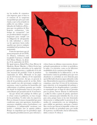 www.contralinea.com.mx 11
DEFENSOR DEL PERIODISTA OPINIÓN
tra los medios de comunica-
ción impresos, pues si bien en
el contexto de la sangrienta
inseguridad que priva por todo
el país, y que ya ha arrojado un
millón de esos delitos –conta-
bilizados de Calderón a Peña–,
para que con palabras de Sha-
kespeare exclamemos: “¡oh,
tiempo de corrupción!”, por
un presidencialismo incapaz e
inoperante para cumplir con
su obligación de salvaguardar
la vida individual y colecti-
va; las agresiones hacia todos
aquellos que ejercen cualquier
modalidad del periodismo han
aumentado.
Como las agresiones que al-
gunos integrantes de la CNTE,
en Oaxaca, realizaron con-
tra Jamilet Carranza y Citlalli
Cid (Diana Manzo, La Jorna-
da, 23 de septiembre de 2016).
De igual manera, Rafael Pérez Gay, Héctor de
Mauleón, Denise Maerker y Olivia Zerón han
sido criminalmente advertidos en la capital del
país por los delincuentes, y publicado en la edi-
ción mensual del periódico Unión de periodistas
(septiembre de 2016). Mostrado en las pági-
nas de El Universal y Reforma (23 de septiembre
de 2016), y en internet. Así que, en general, la
vida de los periodistas pende de un hilo. Sobre
todo cuando esos viles personajes cumplen sus
amenazas, como lo prueban los homicidios del
calderonismo al peñismo pasando por entida-
des donde los desgobernadores hacen la vista gorda; o
como Duarte que permitió más de 16 asesinatos.
Así que dentro del catálogo de delitos que
se ceban contra la población, no han encapa-
do los periodistas. Y, sobre todo, los reporteros.
Pero no obstante la mayor inseguridad que pone
condiciones para más agresiones, homicidios y
amenazas cumplidas contra el periodismo y sus
trabajadores, es indispensable cuestionar esos
hechos y exhibirlos ante la opinión pública.
Porque no impedirán que los periodistas sigan
investigando periodísticamente para informar y
criticar hasta sus últimas consecuencias; desem-
peñando puntualmente su labor en periódicos,
la radio y la televisión, como en las diferentes
modalidades de la comunicación digital.
La criminalidad de la delincuencia y de los
funcionarios contra los periodistas para que estos
abandonen su actividad, no será obstáculo para
que las libertades de prensa sigan ondeando a toda
asta. Mantendrán los reporteros su fidelidad a esas
conquistas, como hace el resto de los mexicanos,
para sobrevivir en la inseguridad del peñismo y
el duartismo de los desgobernadores y presiden-
tes municipales que en lugar de ofrecer garantías
para la prensa, buscan silenciar la información
y acallar la crítica a punta de pistola, agresiones
físicas y amenazas para intimidar. En esto, ni un
paso atrás, porque hasta en las más elementales
democracias es indispensable la presencia de los
medios de comunicación con sus trabajadores,
para exhibir sus agresiones, amenazas y homici-
dios, con los que buscan lo imposible: acabar con
quienes deciden ser periodistas para, por medio
de la prensa y sus libertades, buscar información,
darla a conocer. Y criticar.
DAVIDMANRIQUE
 
